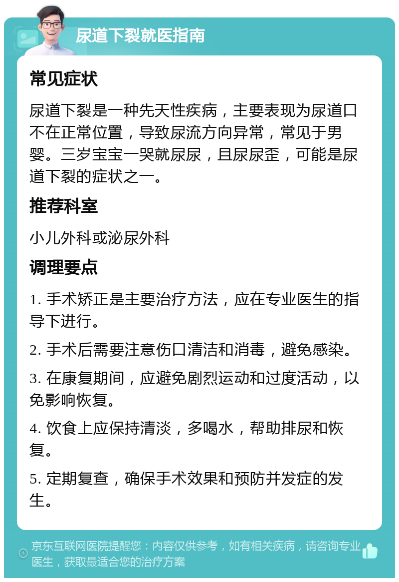 尿道下裂就医指南 常见症状 尿道下裂是一种先天性疾病，主要表现为尿道口不在正常位置，导致尿流方向异常，常见于男婴。三岁宝宝一哭就尿尿，且尿尿歪，可能是尿道下裂的症状之一。 推荐科室 小儿外科或泌尿外科 调理要点 1. 手术矫正是主要治疗方法，应在专业医生的指导下进行。 2. 手术后需要注意伤口清洁和消毒，避免感染。 3. 在康复期间，应避免剧烈运动和过度活动，以免影响恢复。 4. 饮食上应保持清淡，多喝水，帮助排尿和恢复。 5. 定期复查，确保手术效果和预防并发症的发生。