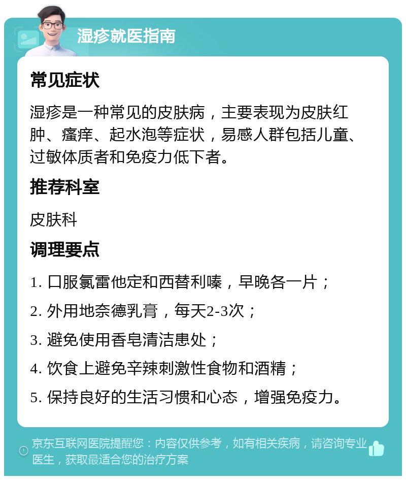 湿疹就医指南 常见症状 湿疹是一种常见的皮肤病，主要表现为皮肤红肿、瘙痒、起水泡等症状，易感人群包括儿童、过敏体质者和免疫力低下者。 推荐科室 皮肤科 调理要点 1. 口服氯雷他定和西替利嗪，早晚各一片； 2. 外用地奈德乳膏，每天2-3次； 3. 避免使用香皂清洁患处； 4. 饮食上避免辛辣刺激性食物和酒精； 5. 保持良好的生活习惯和心态，增强免疫力。