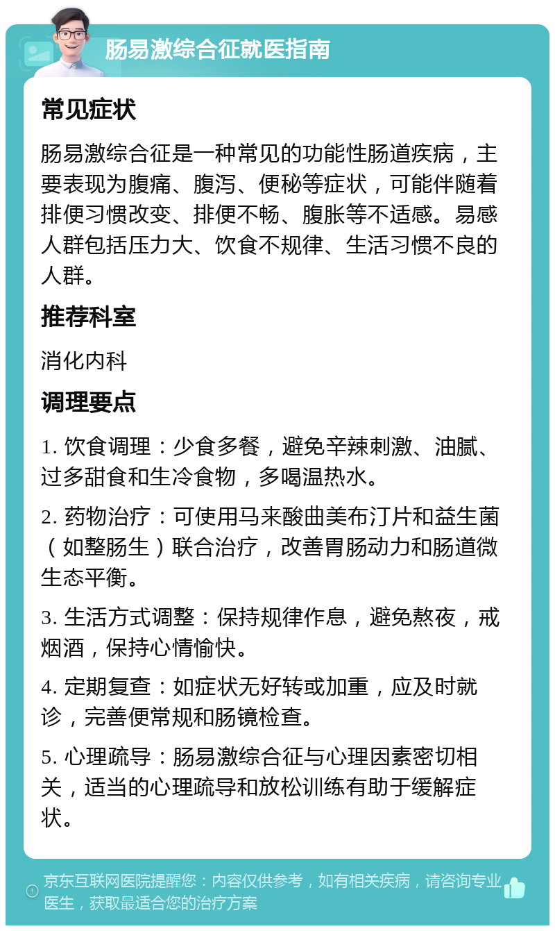 肠易激综合征就医指南 常见症状 肠易激综合征是一种常见的功能性肠道疾病，主要表现为腹痛、腹泻、便秘等症状，可能伴随着排便习惯改变、排便不畅、腹胀等不适感。易感人群包括压力大、饮食不规律、生活习惯不良的人群。 推荐科室 消化内科 调理要点 1. 饮食调理：少食多餐，避免辛辣刺激、油腻、过多甜食和生冷食物，多喝温热水。 2. 药物治疗：可使用马来酸曲美布汀片和益生菌（如整肠生）联合治疗，改善胃肠动力和肠道微生态平衡。 3. 生活方式调整：保持规律作息，避免熬夜，戒烟酒，保持心情愉快。 4. 定期复查：如症状无好转或加重，应及时就诊，完善便常规和肠镜检查。 5. 心理疏导：肠易激综合征与心理因素密切相关，适当的心理疏导和放松训练有助于缓解症状。