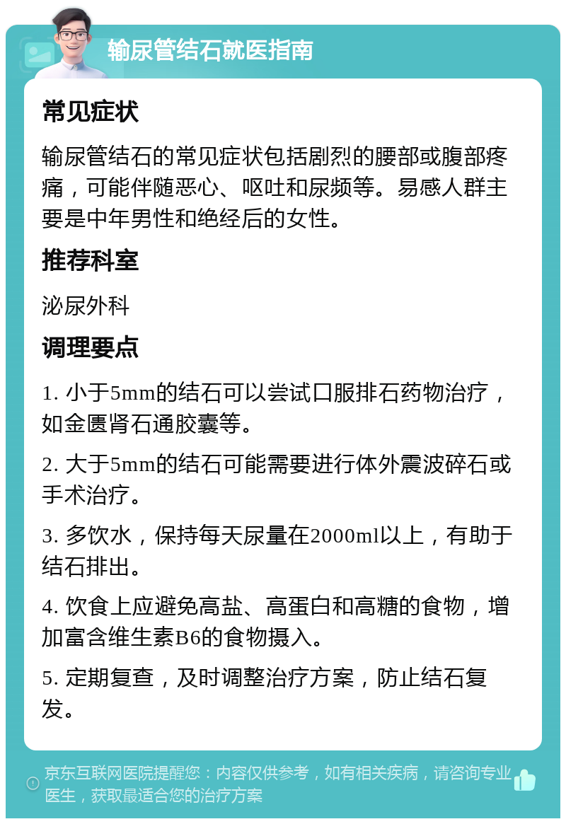 输尿管结石就医指南 常见症状 输尿管结石的常见症状包括剧烈的腰部或腹部疼痛，可能伴随恶心、呕吐和尿频等。易感人群主要是中年男性和绝经后的女性。 推荐科室 泌尿外科 调理要点 1. 小于5mm的结石可以尝试口服排石药物治疗，如金匮肾石通胶囊等。 2. 大于5mm的结石可能需要进行体外震波碎石或手术治疗。 3. 多饮水，保持每天尿量在2000ml以上，有助于结石排出。 4. 饮食上应避免高盐、高蛋白和高糖的食物，增加富含维生素B6的食物摄入。 5. 定期复查，及时调整治疗方案，防止结石复发。