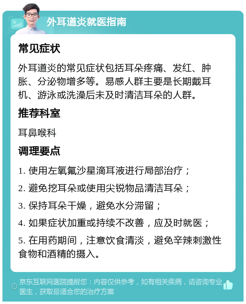 外耳道炎就医指南 常见症状 外耳道炎的常见症状包括耳朵疼痛、发红、肿胀、分泌物增多等。易感人群主要是长期戴耳机、游泳或洗澡后未及时清洁耳朵的人群。 推荐科室 耳鼻喉科 调理要点 1. 使用左氧氟沙星滴耳液进行局部治疗； 2. 避免挖耳朵或使用尖锐物品清洁耳朵； 3. 保持耳朵干燥，避免水分滞留； 4. 如果症状加重或持续不改善，应及时就医； 5. 在用药期间，注意饮食清淡，避免辛辣刺激性食物和酒精的摄入。