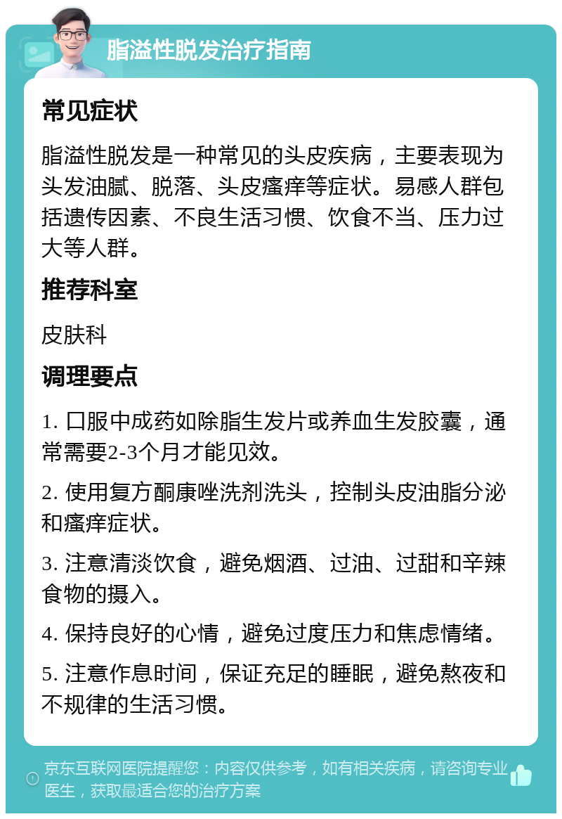 脂溢性脱发治疗指南 常见症状 脂溢性脱发是一种常见的头皮疾病，主要表现为头发油腻、脱落、头皮瘙痒等症状。易感人群包括遗传因素、不良生活习惯、饮食不当、压力过大等人群。 推荐科室 皮肤科 调理要点 1. 口服中成药如除脂生发片或养血生发胶囊，通常需要2-3个月才能见效。 2. 使用复方酮康唑洗剂洗头，控制头皮油脂分泌和瘙痒症状。 3. 注意清淡饮食，避免烟酒、过油、过甜和辛辣食物的摄入。 4. 保持良好的心情，避免过度压力和焦虑情绪。 5. 注意作息时间，保证充足的睡眠，避免熬夜和不规律的生活习惯。