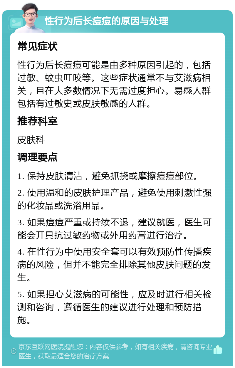 性行为后长痘痘的原因与处理 常见症状 性行为后长痘痘可能是由多种原因引起的，包括过敏、蚊虫叮咬等。这些症状通常不与艾滋病相关，且在大多数情况下无需过度担心。易感人群包括有过敏史或皮肤敏感的人群。 推荐科室 皮肤科 调理要点 1. 保持皮肤清洁，避免抓挠或摩擦痘痘部位。 2. 使用温和的皮肤护理产品，避免使用刺激性强的化妆品或洗浴用品。 3. 如果痘痘严重或持续不退，建议就医，医生可能会开具抗过敏药物或外用药膏进行治疗。 4. 在性行为中使用安全套可以有效预防性传播疾病的风险，但并不能完全排除其他皮肤问题的发生。 5. 如果担心艾滋病的可能性，应及时进行相关检测和咨询，遵循医生的建议进行处理和预防措施。