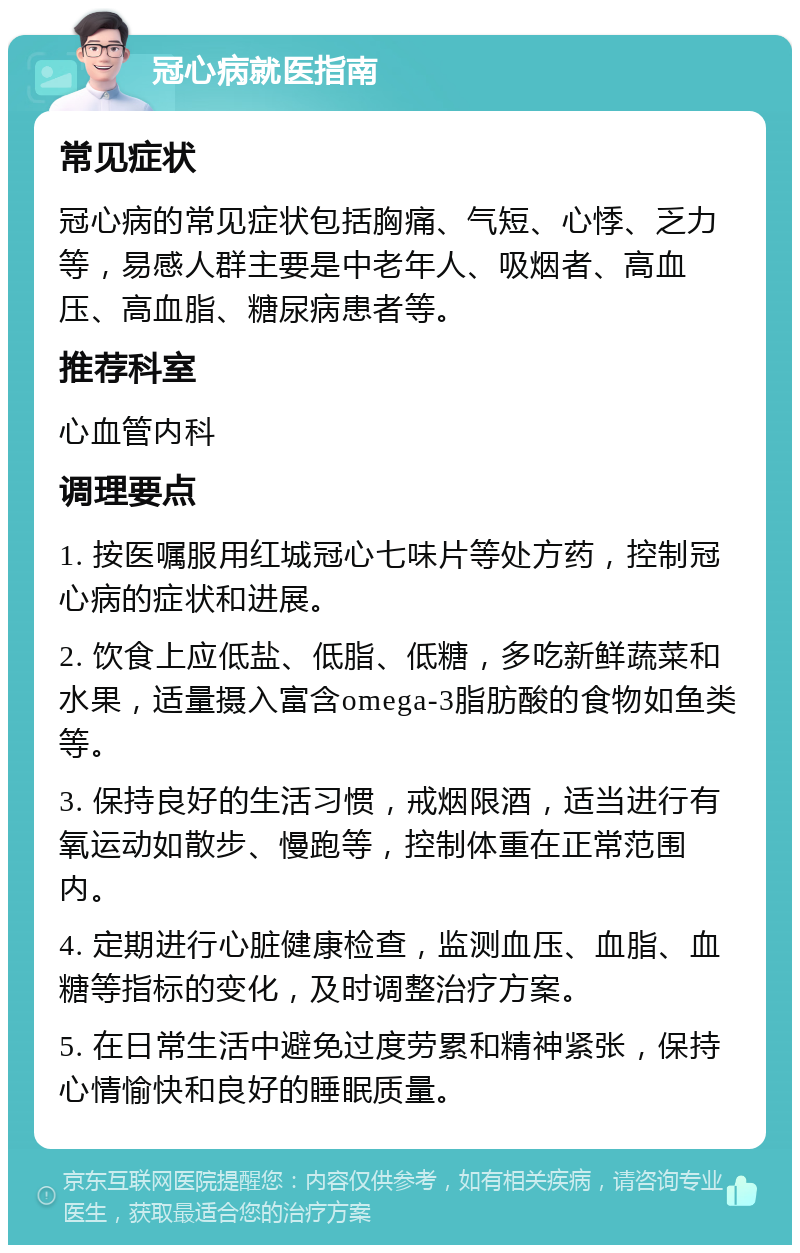 冠心病就医指南 常见症状 冠心病的常见症状包括胸痛、气短、心悸、乏力等，易感人群主要是中老年人、吸烟者、高血压、高血脂、糖尿病患者等。 推荐科室 心血管内科 调理要点 1. 按医嘱服用红城冠心七味片等处方药，控制冠心病的症状和进展。 2. 饮食上应低盐、低脂、低糖，多吃新鲜蔬菜和水果，适量摄入富含omega-3脂肪酸的食物如鱼类等。 3. 保持良好的生活习惯，戒烟限酒，适当进行有氧运动如散步、慢跑等，控制体重在正常范围内。 4. 定期进行心脏健康检查，监测血压、血脂、血糖等指标的变化，及时调整治疗方案。 5. 在日常生活中避免过度劳累和精神紧张，保持心情愉快和良好的睡眠质量。