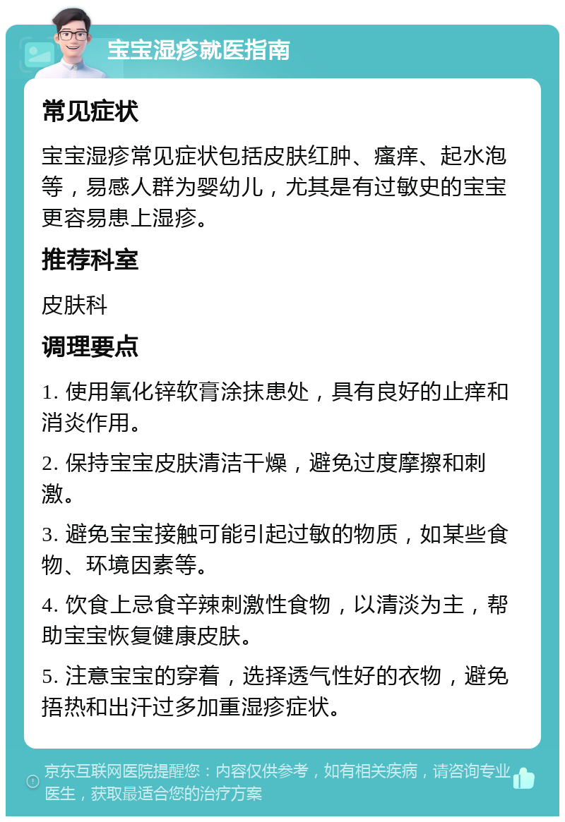 宝宝湿疹就医指南 常见症状 宝宝湿疹常见症状包括皮肤红肿、瘙痒、起水泡等，易感人群为婴幼儿，尤其是有过敏史的宝宝更容易患上湿疹。 推荐科室 皮肤科 调理要点 1. 使用氧化锌软膏涂抹患处，具有良好的止痒和消炎作用。 2. 保持宝宝皮肤清洁干燥，避免过度摩擦和刺激。 3. 避免宝宝接触可能引起过敏的物质，如某些食物、环境因素等。 4. 饮食上忌食辛辣刺激性食物，以清淡为主，帮助宝宝恢复健康皮肤。 5. 注意宝宝的穿着，选择透气性好的衣物，避免捂热和出汗过多加重湿疹症状。