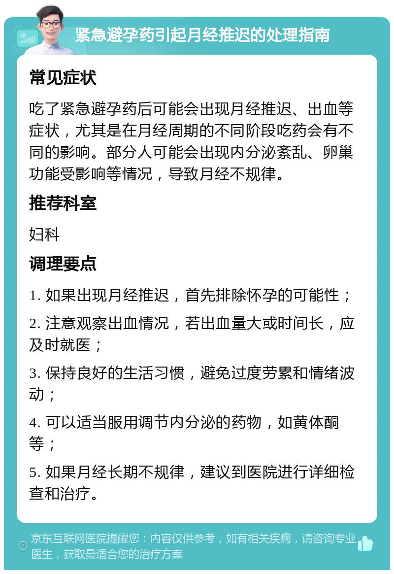 紧急避孕药引起月经推迟的处理指南 常见症状 吃了紧急避孕药后可能会出现月经推迟、出血等症状，尤其是在月经周期的不同阶段吃药会有不同的影响。部分人可能会出现内分泌紊乱、卵巢功能受影响等情况，导致月经不规律。 推荐科室 妇科 调理要点 1. 如果出现月经推迟，首先排除怀孕的可能性； 2. 注意观察出血情况，若出血量大或时间长，应及时就医； 3. 保持良好的生活习惯，避免过度劳累和情绪波动； 4. 可以适当服用调节内分泌的药物，如黄体酮等； 5. 如果月经长期不规律，建议到医院进行详细检查和治疗。