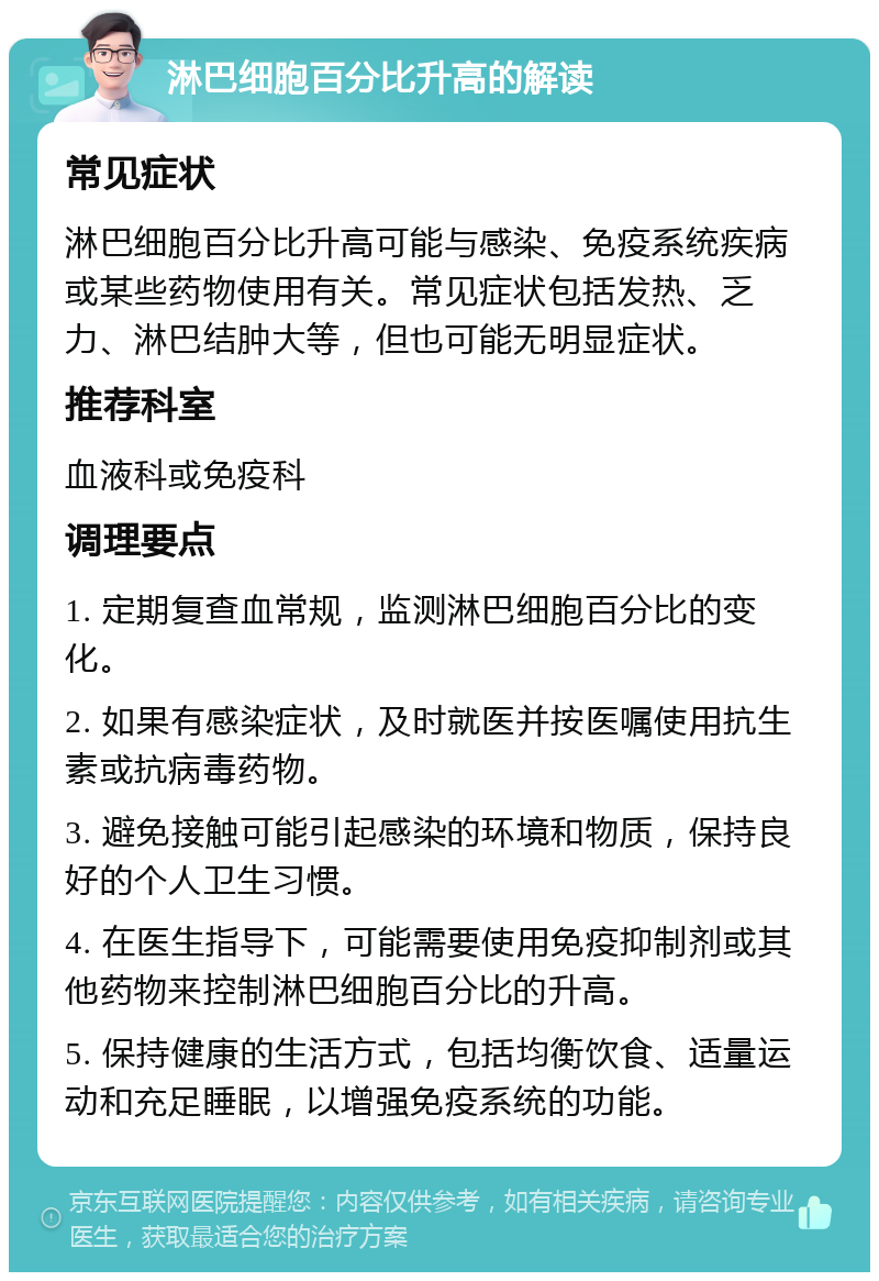 淋巴细胞百分比升高的解读 常见症状 淋巴细胞百分比升高可能与感染、免疫系统疾病或某些药物使用有关。常见症状包括发热、乏力、淋巴结肿大等，但也可能无明显症状。 推荐科室 血液科或免疫科 调理要点 1. 定期复查血常规，监测淋巴细胞百分比的变化。 2. 如果有感染症状，及时就医并按医嘱使用抗生素或抗病毒药物。 3. 避免接触可能引起感染的环境和物质，保持良好的个人卫生习惯。 4. 在医生指导下，可能需要使用免疫抑制剂或其他药物来控制淋巴细胞百分比的升高。 5. 保持健康的生活方式，包括均衡饮食、适量运动和充足睡眠，以增强免疫系统的功能。