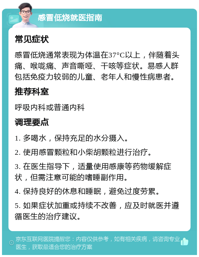 感冒低烧就医指南 常见症状 感冒低烧通常表现为体温在37°C以上，伴随着头痛、喉咙痛、声音嘶哑、干咳等症状。易感人群包括免疫力较弱的儿童、老年人和慢性病患者。 推荐科室 呼吸内科或普通内科 调理要点 1. 多喝水，保持充足的水分摄入。 2. 使用感冒颗粒和小柴胡颗粒进行治疗。 3. 在医生指导下，适量使用感康等药物缓解症状，但需注意可能的嗜睡副作用。 4. 保持良好的休息和睡眠，避免过度劳累。 5. 如果症状加重或持续不改善，应及时就医并遵循医生的治疗建议。