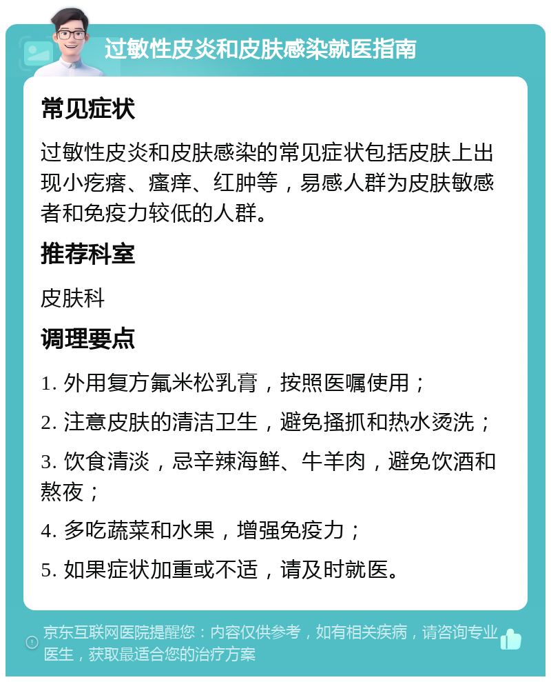 过敏性皮炎和皮肤感染就医指南 常见症状 过敏性皮炎和皮肤感染的常见症状包括皮肤上出现小疙瘩、瘙痒、红肿等，易感人群为皮肤敏感者和免疫力较低的人群。 推荐科室 皮肤科 调理要点 1. 外用复方氟米松乳膏，按照医嘱使用； 2. 注意皮肤的清洁卫生，避免搔抓和热水烫洗； 3. 饮食清淡，忌辛辣海鲜、牛羊肉，避免饮酒和熬夜； 4. 多吃蔬菜和水果，增强免疫力； 5. 如果症状加重或不适，请及时就医。