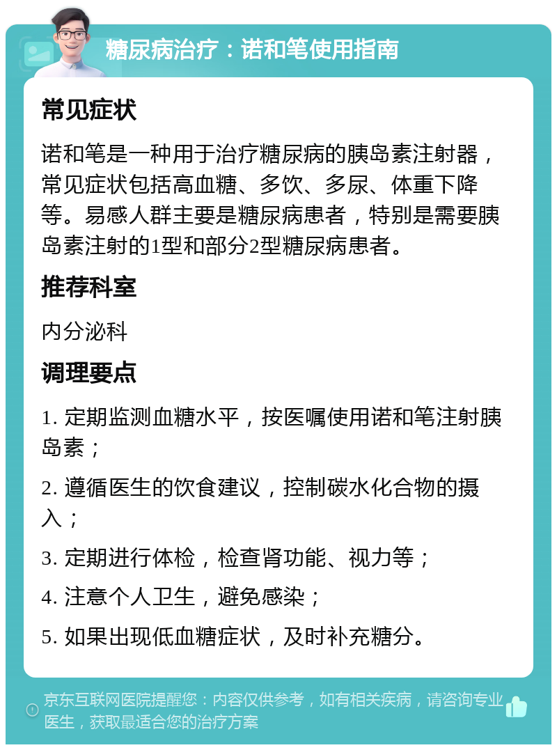 糖尿病治疗：诺和笔使用指南 常见症状 诺和笔是一种用于治疗糖尿病的胰岛素注射器，常见症状包括高血糖、多饮、多尿、体重下降等。易感人群主要是糖尿病患者，特别是需要胰岛素注射的1型和部分2型糖尿病患者。 推荐科室 内分泌科 调理要点 1. 定期监测血糖水平，按医嘱使用诺和笔注射胰岛素； 2. 遵循医生的饮食建议，控制碳水化合物的摄入； 3. 定期进行体检，检查肾功能、视力等； 4. 注意个人卫生，避免感染； 5. 如果出现低血糖症状，及时补充糖分。