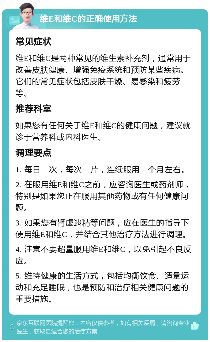 维E和维C的正确使用方法 常见症状 维E和维C是两种常见的维生素补充剂，通常用于改善皮肤健康、增强免疫系统和预防某些疾病。它们的常见症状包括皮肤干燥、易感染和疲劳等。 推荐科室 如果您有任何关于维E和维C的健康问题，建议就诊于营养科或内科医生。 调理要点 1. 每日一次，每次一片，连续服用一个月左右。 2. 在服用维E和维C之前，应咨询医生或药剂师，特别是如果您正在服用其他药物或有任何健康问题。 3. 如果您有肾虚遗精等问题，应在医生的指导下使用维E和维C，并结合其他治疗方法进行调理。 4. 注意不要超量服用维E和维C，以免引起不良反应。 5. 维持健康的生活方式，包括均衡饮食、适量运动和充足睡眠，也是预防和治疗相关健康问题的重要措施。