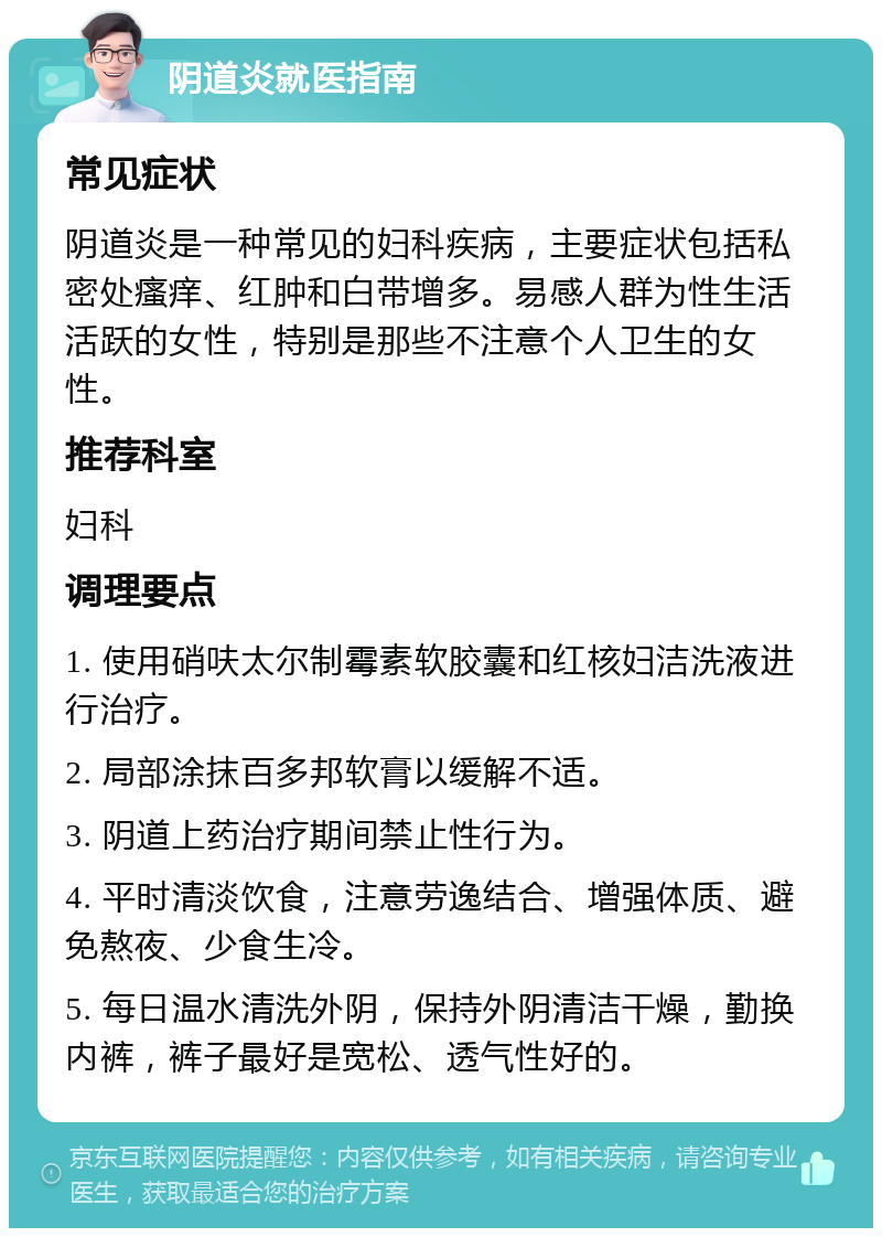 阴道炎就医指南 常见症状 阴道炎是一种常见的妇科疾病，主要症状包括私密处瘙痒、红肿和白带增多。易感人群为性生活活跃的女性，特别是那些不注意个人卫生的女性。 推荐科室 妇科 调理要点 1. 使用硝呋太尔制霉素软胶囊和红核妇洁洗液进行治疗。 2. 局部涂抹百多邦软膏以缓解不适。 3. 阴道上药治疗期间禁止性行为。 4. 平时清淡饮食，注意劳逸结合、增强体质、避免熬夜、少食生冷。 5. 每日温水清洗外阴，保持外阴清洁干燥，勤换内裤，裤子最好是宽松、透气性好的。