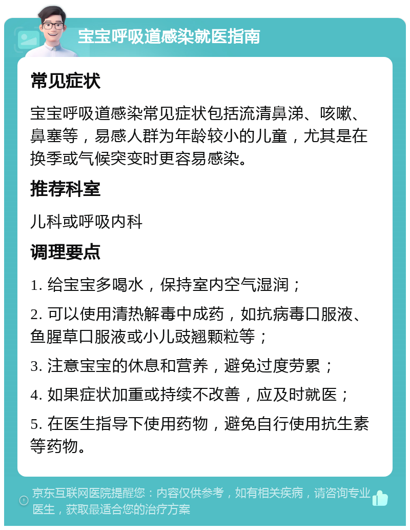 宝宝呼吸道感染就医指南 常见症状 宝宝呼吸道感染常见症状包括流清鼻涕、咳嗽、鼻塞等，易感人群为年龄较小的儿童，尤其是在换季或气候突变时更容易感染。 推荐科室 儿科或呼吸内科 调理要点 1. 给宝宝多喝水，保持室内空气湿润； 2. 可以使用清热解毒中成药，如抗病毒口服液、鱼腥草口服液或小儿豉翘颗粒等； 3. 注意宝宝的休息和营养，避免过度劳累； 4. 如果症状加重或持续不改善，应及时就医； 5. 在医生指导下使用药物，避免自行使用抗生素等药物。