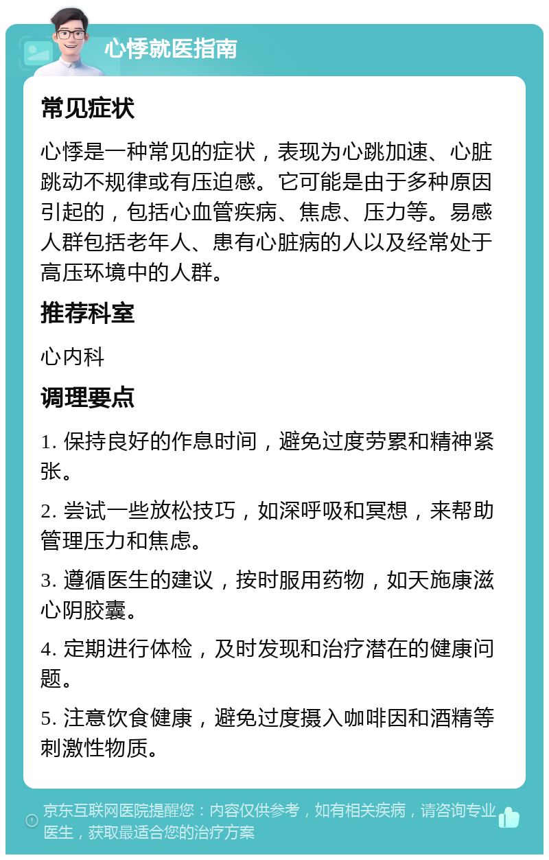 心悸就医指南 常见症状 心悸是一种常见的症状，表现为心跳加速、心脏跳动不规律或有压迫感。它可能是由于多种原因引起的，包括心血管疾病、焦虑、压力等。易感人群包括老年人、患有心脏病的人以及经常处于高压环境中的人群。 推荐科室 心内科 调理要点 1. 保持良好的作息时间，避免过度劳累和精神紧张。 2. 尝试一些放松技巧，如深呼吸和冥想，来帮助管理压力和焦虑。 3. 遵循医生的建议，按时服用药物，如天施康滋心阴胶囊。 4. 定期进行体检，及时发现和治疗潜在的健康问题。 5. 注意饮食健康，避免过度摄入咖啡因和酒精等刺激性物质。