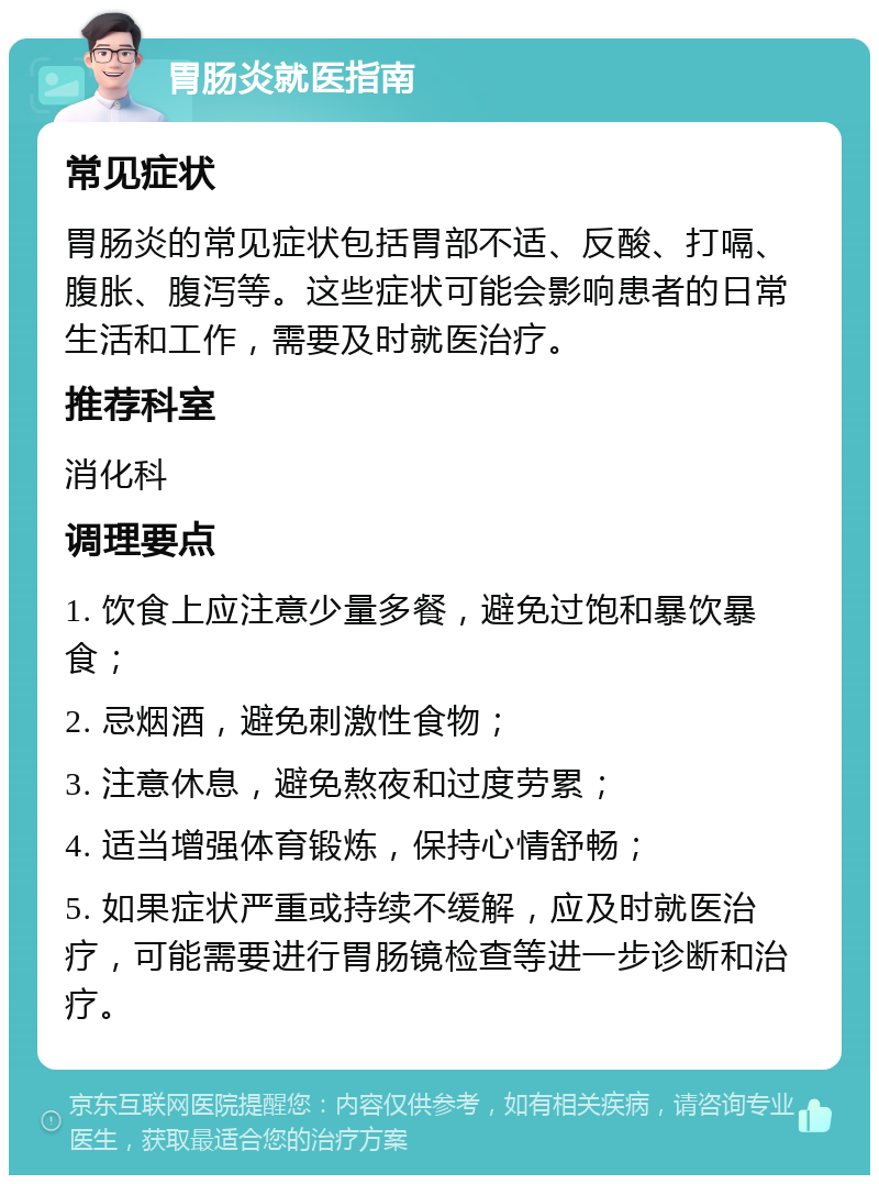 胃肠炎就医指南 常见症状 胃肠炎的常见症状包括胃部不适、反酸、打嗝、腹胀、腹泻等。这些症状可能会影响患者的日常生活和工作，需要及时就医治疗。 推荐科室 消化科 调理要点 1. 饮食上应注意少量多餐，避免过饱和暴饮暴食； 2. 忌烟酒，避免刺激性食物； 3. 注意休息，避免熬夜和过度劳累； 4. 适当增强体育锻炼，保持心情舒畅； 5. 如果症状严重或持续不缓解，应及时就医治疗，可能需要进行胃肠镜检查等进一步诊断和治疗。