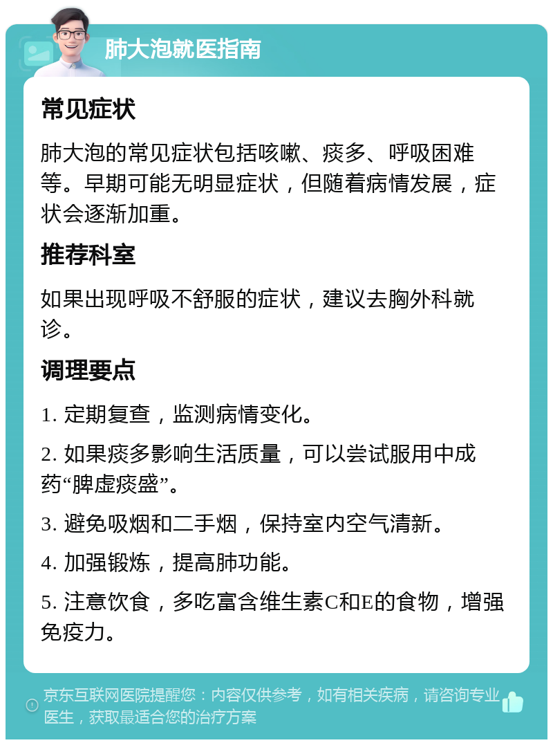 肺大泡就医指南 常见症状 肺大泡的常见症状包括咳嗽、痰多、呼吸困难等。早期可能无明显症状，但随着病情发展，症状会逐渐加重。 推荐科室 如果出现呼吸不舒服的症状，建议去胸外科就诊。 调理要点 1. 定期复查，监测病情变化。 2. 如果痰多影响生活质量，可以尝试服用中成药“脾虚痰盛”。 3. 避免吸烟和二手烟，保持室内空气清新。 4. 加强锻炼，提高肺功能。 5. 注意饮食，多吃富含维生素C和E的食物，增强免疫力。