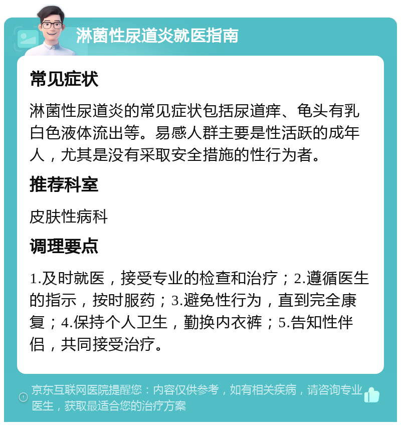 淋菌性尿道炎就医指南 常见症状 淋菌性尿道炎的常见症状包括尿道痒、龟头有乳白色液体流出等。易感人群主要是性活跃的成年人，尤其是没有采取安全措施的性行为者。 推荐科室 皮肤性病科 调理要点 1.及时就医，接受专业的检查和治疗；2.遵循医生的指示，按时服药；3.避免性行为，直到完全康复；4.保持个人卫生，勤换内衣裤；5.告知性伴侣，共同接受治疗。