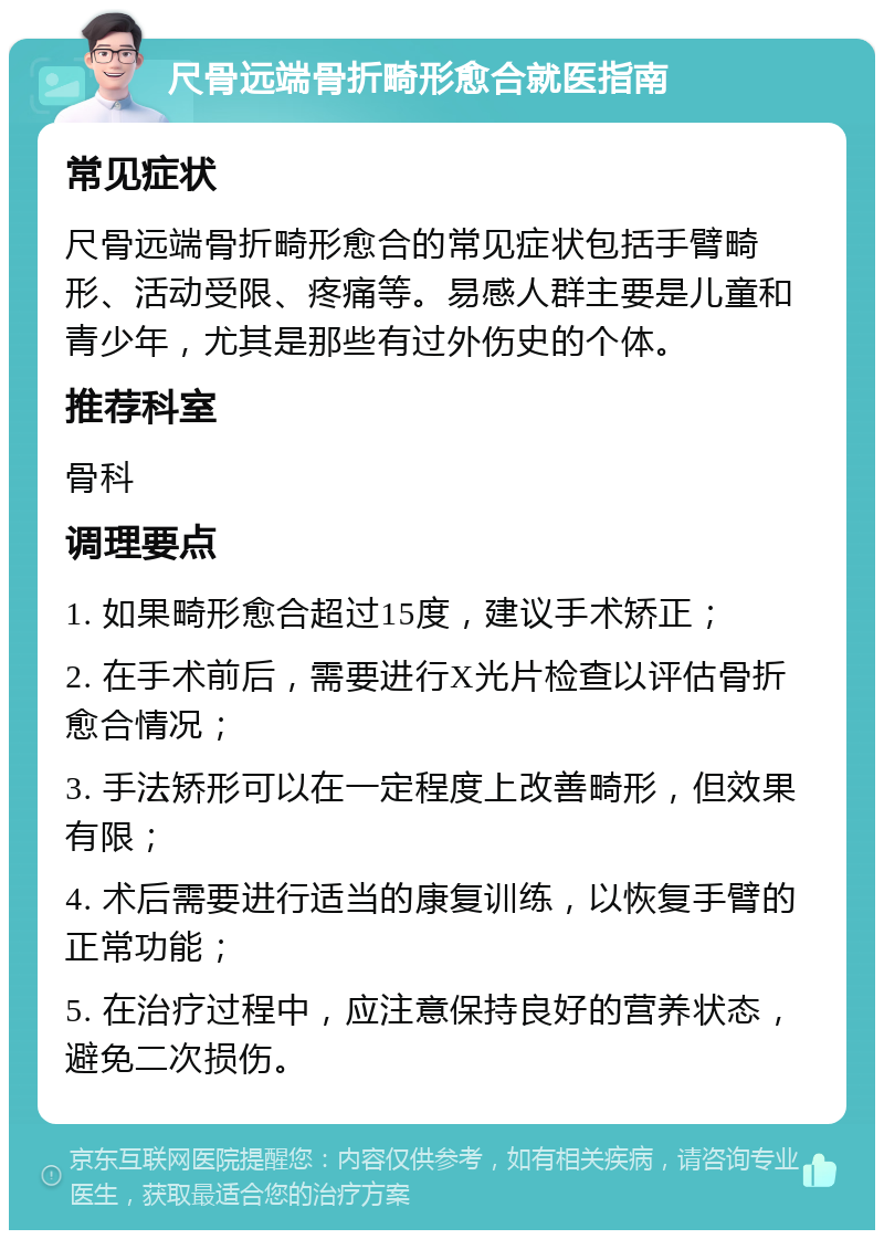 尺骨远端骨折畸形愈合就医指南 常见症状 尺骨远端骨折畸形愈合的常见症状包括手臂畸形、活动受限、疼痛等。易感人群主要是儿童和青少年，尤其是那些有过外伤史的个体。 推荐科室 骨科 调理要点 1. 如果畸形愈合超过15度，建议手术矫正； 2. 在手术前后，需要进行X光片检查以评估骨折愈合情况； 3. 手法矫形可以在一定程度上改善畸形，但效果有限； 4. 术后需要进行适当的康复训练，以恢复手臂的正常功能； 5. 在治疗过程中，应注意保持良好的营养状态，避免二次损伤。