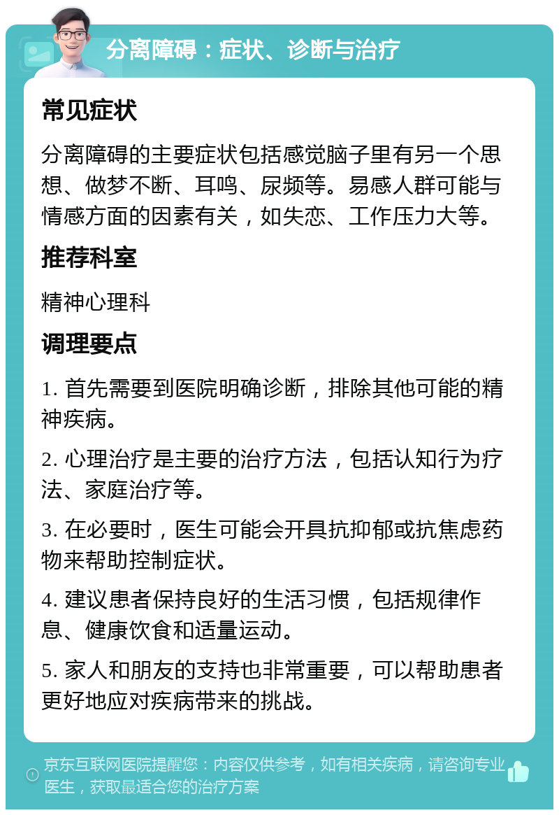 分离障碍：症状、诊断与治疗 常见症状 分离障碍的主要症状包括感觉脑子里有另一个思想、做梦不断、耳鸣、尿频等。易感人群可能与情感方面的因素有关，如失恋、工作压力大等。 推荐科室 精神心理科 调理要点 1. 首先需要到医院明确诊断，排除其他可能的精神疾病。 2. 心理治疗是主要的治疗方法，包括认知行为疗法、家庭治疗等。 3. 在必要时，医生可能会开具抗抑郁或抗焦虑药物来帮助控制症状。 4. 建议患者保持良好的生活习惯，包括规律作息、健康饮食和适量运动。 5. 家人和朋友的支持也非常重要，可以帮助患者更好地应对疾病带来的挑战。