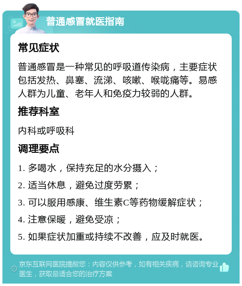 普通感冒就医指南 常见症状 普通感冒是一种常见的呼吸道传染病，主要症状包括发热、鼻塞、流涕、咳嗽、喉咙痛等。易感人群为儿童、老年人和免疫力较弱的人群。 推荐科室 内科或呼吸科 调理要点 1. 多喝水，保持充足的水分摄入； 2. 适当休息，避免过度劳累； 3. 可以服用感康、维生素C等药物缓解症状； 4. 注意保暖，避免受凉； 5. 如果症状加重或持续不改善，应及时就医。