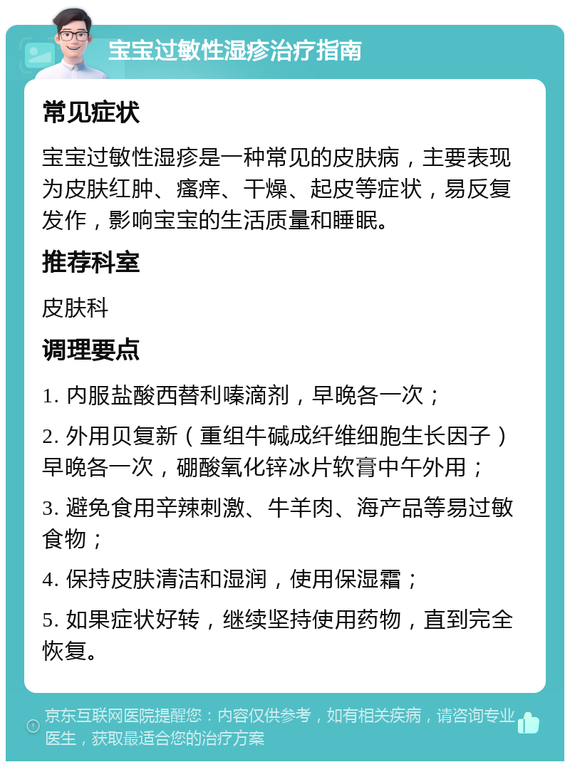 宝宝过敏性湿疹治疗指南 常见症状 宝宝过敏性湿疹是一种常见的皮肤病，主要表现为皮肤红肿、瘙痒、干燥、起皮等症状，易反复发作，影响宝宝的生活质量和睡眠。 推荐科室 皮肤科 调理要点 1. 内服盐酸西替利嗪滴剂，早晚各一次； 2. 外用贝复新（重组牛碱成纤维细胞生长因子）早晚各一次，硼酸氧化锌冰片软膏中午外用； 3. 避免食用辛辣刺激、牛羊肉、海产品等易过敏食物； 4. 保持皮肤清洁和湿润，使用保湿霜； 5. 如果症状好转，继续坚持使用药物，直到完全恢复。