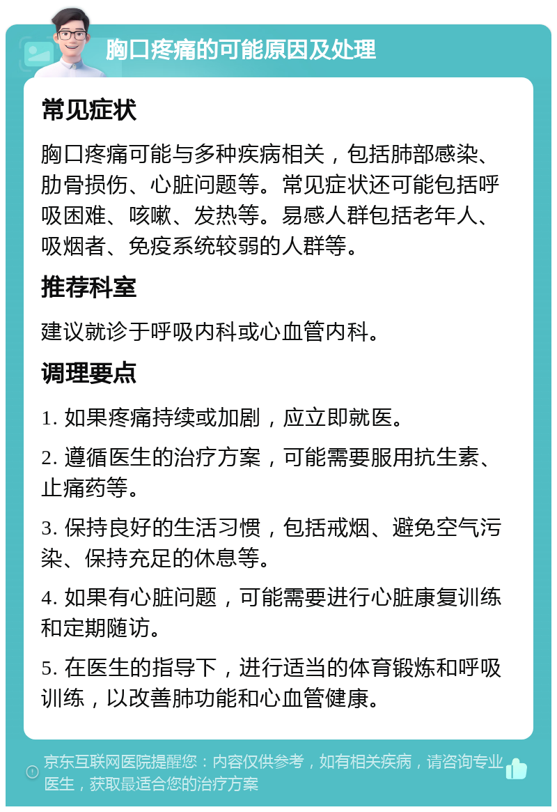 胸口疼痛的可能原因及处理 常见症状 胸口疼痛可能与多种疾病相关，包括肺部感染、肋骨损伤、心脏问题等。常见症状还可能包括呼吸困难、咳嗽、发热等。易感人群包括老年人、吸烟者、免疫系统较弱的人群等。 推荐科室 建议就诊于呼吸内科或心血管内科。 调理要点 1. 如果疼痛持续或加剧，应立即就医。 2. 遵循医生的治疗方案，可能需要服用抗生素、止痛药等。 3. 保持良好的生活习惯，包括戒烟、避免空气污染、保持充足的休息等。 4. 如果有心脏问题，可能需要进行心脏康复训练和定期随访。 5. 在医生的指导下，进行适当的体育锻炼和呼吸训练，以改善肺功能和心血管健康。