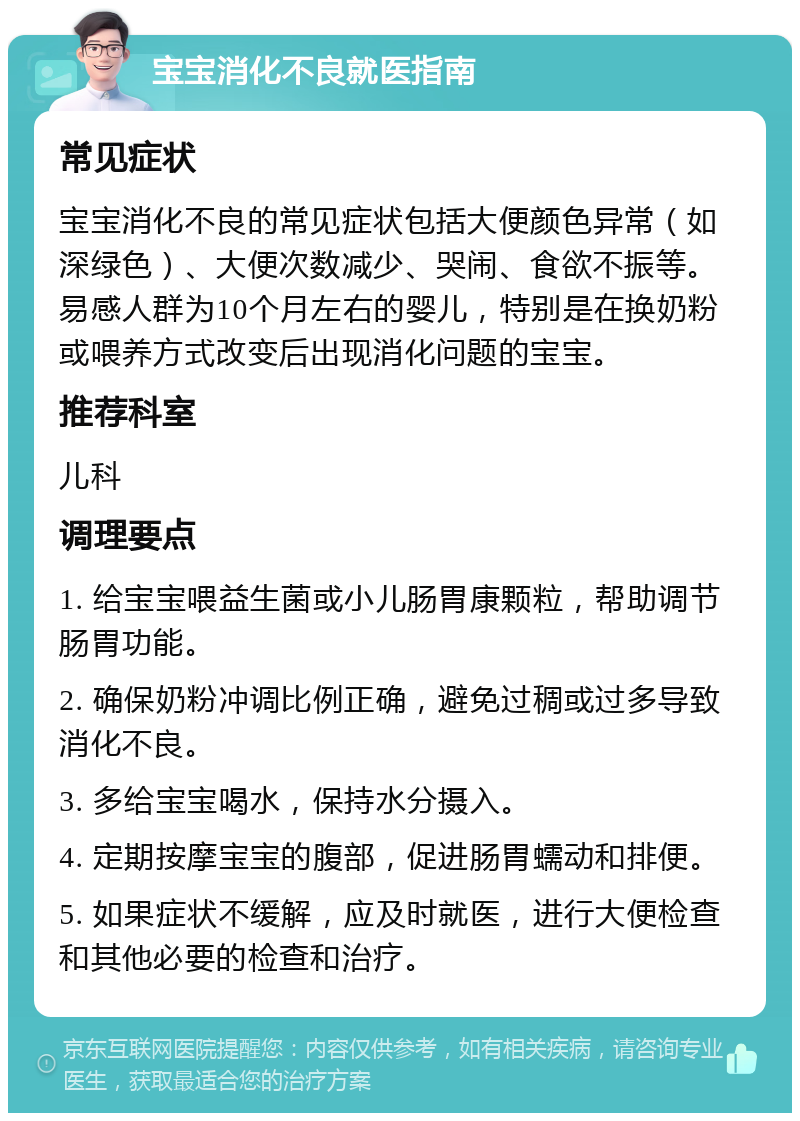 宝宝消化不良就医指南 常见症状 宝宝消化不良的常见症状包括大便颜色异常（如深绿色）、大便次数减少、哭闹、食欲不振等。易感人群为10个月左右的婴儿，特别是在换奶粉或喂养方式改变后出现消化问题的宝宝。 推荐科室 儿科 调理要点 1. 给宝宝喂益生菌或小儿肠胃康颗粒，帮助调节肠胃功能。 2. 确保奶粉冲调比例正确，避免过稠或过多导致消化不良。 3. 多给宝宝喝水，保持水分摄入。 4. 定期按摩宝宝的腹部，促进肠胃蠕动和排便。 5. 如果症状不缓解，应及时就医，进行大便检查和其他必要的检查和治疗。