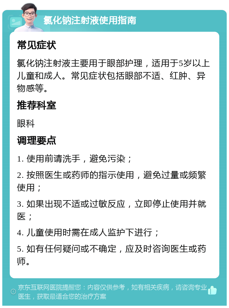 氯化钠注射液使用指南 常见症状 氯化钠注射液主要用于眼部护理，适用于5岁以上儿童和成人。常见症状包括眼部不适、红肿、异物感等。 推荐科室 眼科 调理要点 1. 使用前请洗手，避免污染； 2. 按照医生或药师的指示使用，避免过量或频繁使用； 3. 如果出现不适或过敏反应，立即停止使用并就医； 4. 儿童使用时需在成人监护下进行； 5. 如有任何疑问或不确定，应及时咨询医生或药师。