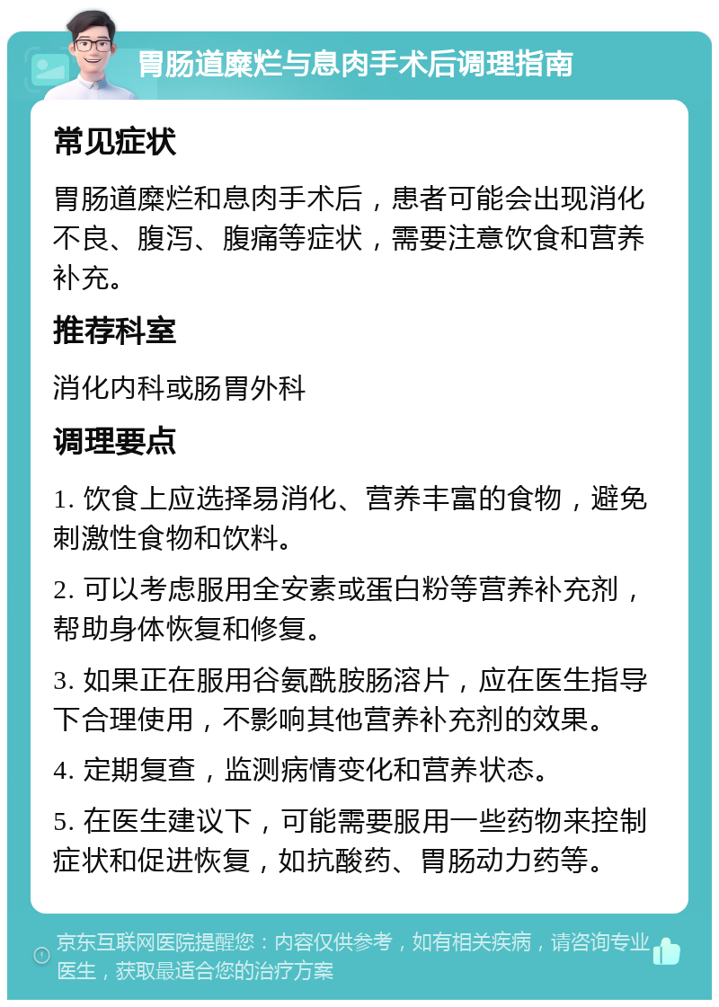 胃肠道糜烂与息肉手术后调理指南 常见症状 胃肠道糜烂和息肉手术后，患者可能会出现消化不良、腹泻、腹痛等症状，需要注意饮食和营养补充。 推荐科室 消化内科或肠胃外科 调理要点 1. 饮食上应选择易消化、营养丰富的食物，避免刺激性食物和饮料。 2. 可以考虑服用全安素或蛋白粉等营养补充剂，帮助身体恢复和修复。 3. 如果正在服用谷氨酰胺肠溶片，应在医生指导下合理使用，不影响其他营养补充剂的效果。 4. 定期复查，监测病情变化和营养状态。 5. 在医生建议下，可能需要服用一些药物来控制症状和促进恢复，如抗酸药、胃肠动力药等。