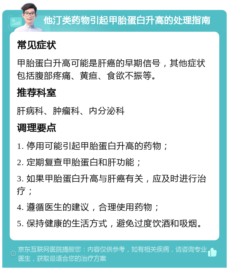 他汀类药物引起甲胎蛋白升高的处理指南 常见症状 甲胎蛋白升高可能是肝癌的早期信号，其他症状包括腹部疼痛、黄疸、食欲不振等。 推荐科室 肝病科、肿瘤科、内分泌科 调理要点 1. 停用可能引起甲胎蛋白升高的药物； 2. 定期复查甲胎蛋白和肝功能； 3. 如果甲胎蛋白升高与肝癌有关，应及时进行治疗； 4. 遵循医生的建议，合理使用药物； 5. 保持健康的生活方式，避免过度饮酒和吸烟。