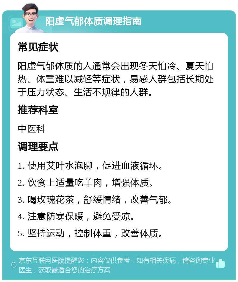 阳虚气郁体质调理指南 常见症状 阳虚气郁体质的人通常会出现冬天怕冷、夏天怕热、体重难以减轻等症状，易感人群包括长期处于压力状态、生活不规律的人群。 推荐科室 中医科 调理要点 1. 使用艾叶水泡脚，促进血液循环。 2. 饮食上适量吃羊肉，增强体质。 3. 喝玫瑰花茶，舒缓情绪，改善气郁。 4. 注意防寒保暖，避免受凉。 5. 坚持运动，控制体重，改善体质。