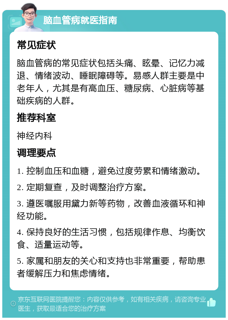 脑血管病就医指南 常见症状 脑血管病的常见症状包括头痛、眩晕、记忆力减退、情绪波动、睡眠障碍等。易感人群主要是中老年人，尤其是有高血压、糖尿病、心脏病等基础疾病的人群。 推荐科室 神经内科 调理要点 1. 控制血压和血糖，避免过度劳累和情绪激动。 2. 定期复查，及时调整治疗方案。 3. 遵医嘱服用黛力新等药物，改善血液循环和神经功能。 4. 保持良好的生活习惯，包括规律作息、均衡饮食、适量运动等。 5. 家属和朋友的关心和支持也非常重要，帮助患者缓解压力和焦虑情绪。