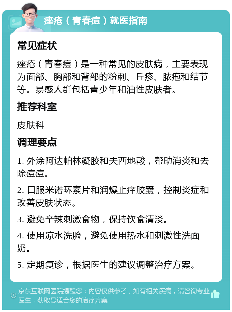 痤疮（青春痘）就医指南 常见症状 痤疮（青春痘）是一种常见的皮肤病，主要表现为面部、胸部和背部的粉刺、丘疹、脓疱和结节等。易感人群包括青少年和油性皮肤者。 推荐科室 皮肤科 调理要点 1. 外涂阿达帕林凝胶和夫西地酸，帮助消炎和去除痘痘。 2. 口服米诺环素片和润燥止痒胶囊，控制炎症和改善皮肤状态。 3. 避免辛辣刺激食物，保持饮食清淡。 4. 使用凉水洗脸，避免使用热水和刺激性洗面奶。 5. 定期复诊，根据医生的建议调整治疗方案。