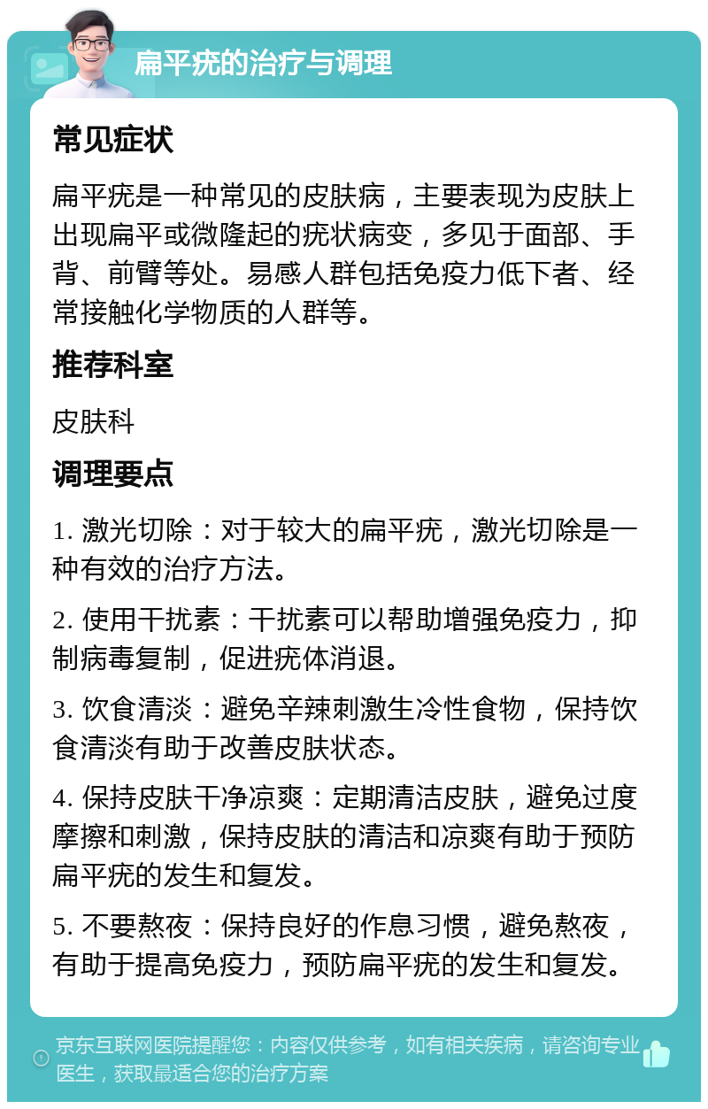 扁平疣的治疗与调理 常见症状 扁平疣是一种常见的皮肤病，主要表现为皮肤上出现扁平或微隆起的疣状病变，多见于面部、手背、前臂等处。易感人群包括免疫力低下者、经常接触化学物质的人群等。 推荐科室 皮肤科 调理要点 1. 激光切除：对于较大的扁平疣，激光切除是一种有效的治疗方法。 2. 使用干扰素：干扰素可以帮助增强免疫力，抑制病毒复制，促进疣体消退。 3. 饮食清淡：避免辛辣刺激生冷性食物，保持饮食清淡有助于改善皮肤状态。 4. 保持皮肤干净凉爽：定期清洁皮肤，避免过度摩擦和刺激，保持皮肤的清洁和凉爽有助于预防扁平疣的发生和复发。 5. 不要熬夜：保持良好的作息习惯，避免熬夜，有助于提高免疫力，预防扁平疣的发生和复发。