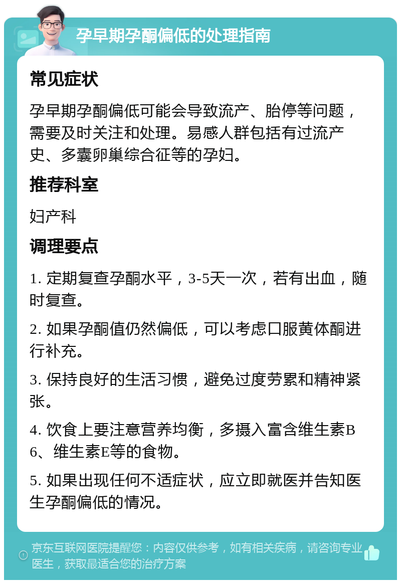 孕早期孕酮偏低的处理指南 常见症状 孕早期孕酮偏低可能会导致流产、胎停等问题，需要及时关注和处理。易感人群包括有过流产史、多囊卵巢综合征等的孕妇。 推荐科室 妇产科 调理要点 1. 定期复查孕酮水平，3-5天一次，若有出血，随时复查。 2. 如果孕酮值仍然偏低，可以考虑口服黄体酮进行补充。 3. 保持良好的生活习惯，避免过度劳累和精神紧张。 4. 饮食上要注意营养均衡，多摄入富含维生素B6、维生素E等的食物。 5. 如果出现任何不适症状，应立即就医并告知医生孕酮偏低的情况。