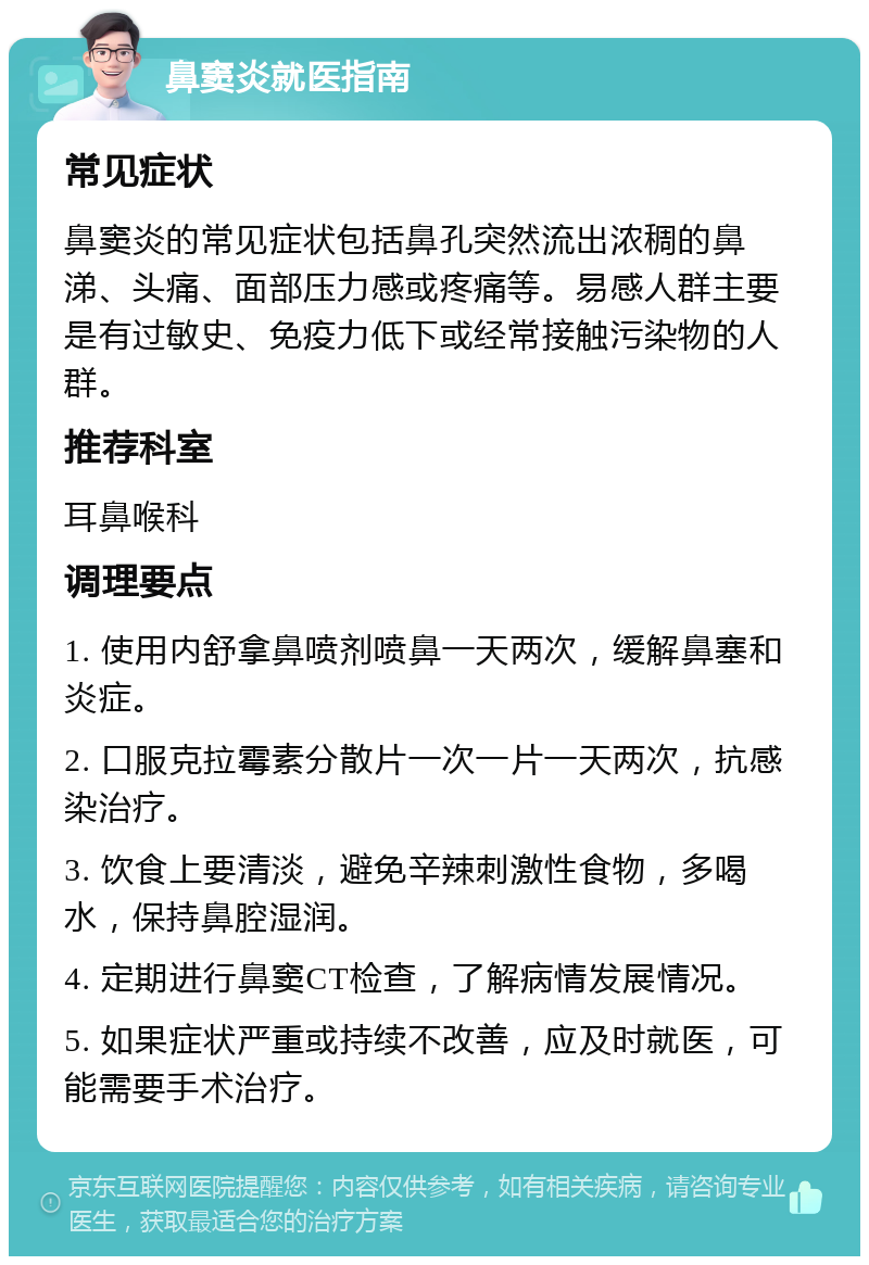 鼻窦炎就医指南 常见症状 鼻窦炎的常见症状包括鼻孔突然流出浓稠的鼻涕、头痛、面部压力感或疼痛等。易感人群主要是有过敏史、免疫力低下或经常接触污染物的人群。 推荐科室 耳鼻喉科 调理要点 1. 使用内舒拿鼻喷剂喷鼻一天两次，缓解鼻塞和炎症。 2. 口服克拉霉素分散片一次一片一天两次，抗感染治疗。 3. 饮食上要清淡，避免辛辣刺激性食物，多喝水，保持鼻腔湿润。 4. 定期进行鼻窦CT检查，了解病情发展情况。 5. 如果症状严重或持续不改善，应及时就医，可能需要手术治疗。