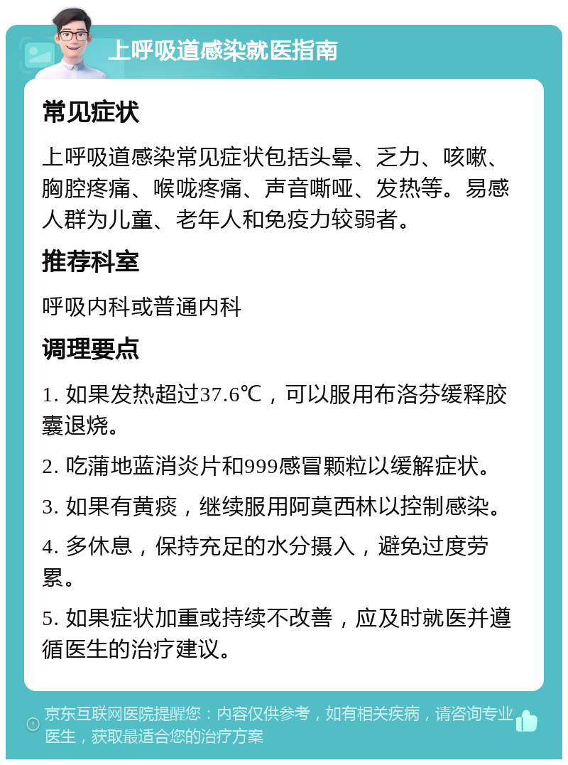 上呼吸道感染就医指南 常见症状 上呼吸道感染常见症状包括头晕、乏力、咳嗽、胸腔疼痛、喉咙疼痛、声音嘶哑、发热等。易感人群为儿童、老年人和免疫力较弱者。 推荐科室 呼吸内科或普通内科 调理要点 1. 如果发热超过37.6℃，可以服用布洛芬缓释胶囊退烧。 2. 吃蒲地蓝消炎片和999感冒颗粒以缓解症状。 3. 如果有黄痰，继续服用阿莫西林以控制感染。 4. 多休息，保持充足的水分摄入，避免过度劳累。 5. 如果症状加重或持续不改善，应及时就医并遵循医生的治疗建议。