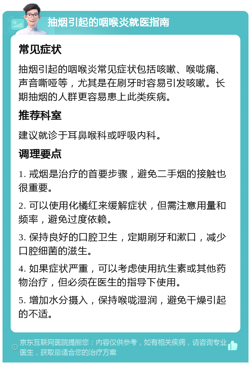 抽烟引起的咽喉炎就医指南 常见症状 抽烟引起的咽喉炎常见症状包括咳嗽、喉咙痛、声音嘶哑等，尤其是在刷牙时容易引发咳嗽。长期抽烟的人群更容易患上此类疾病。 推荐科室 建议就诊于耳鼻喉科或呼吸内科。 调理要点 1. 戒烟是治疗的首要步骤，避免二手烟的接触也很重要。 2. 可以使用化橘红来缓解症状，但需注意用量和频率，避免过度依赖。 3. 保持良好的口腔卫生，定期刷牙和漱口，减少口腔细菌的滋生。 4. 如果症状严重，可以考虑使用抗生素或其他药物治疗，但必须在医生的指导下使用。 5. 增加水分摄入，保持喉咙湿润，避免干燥引起的不适。