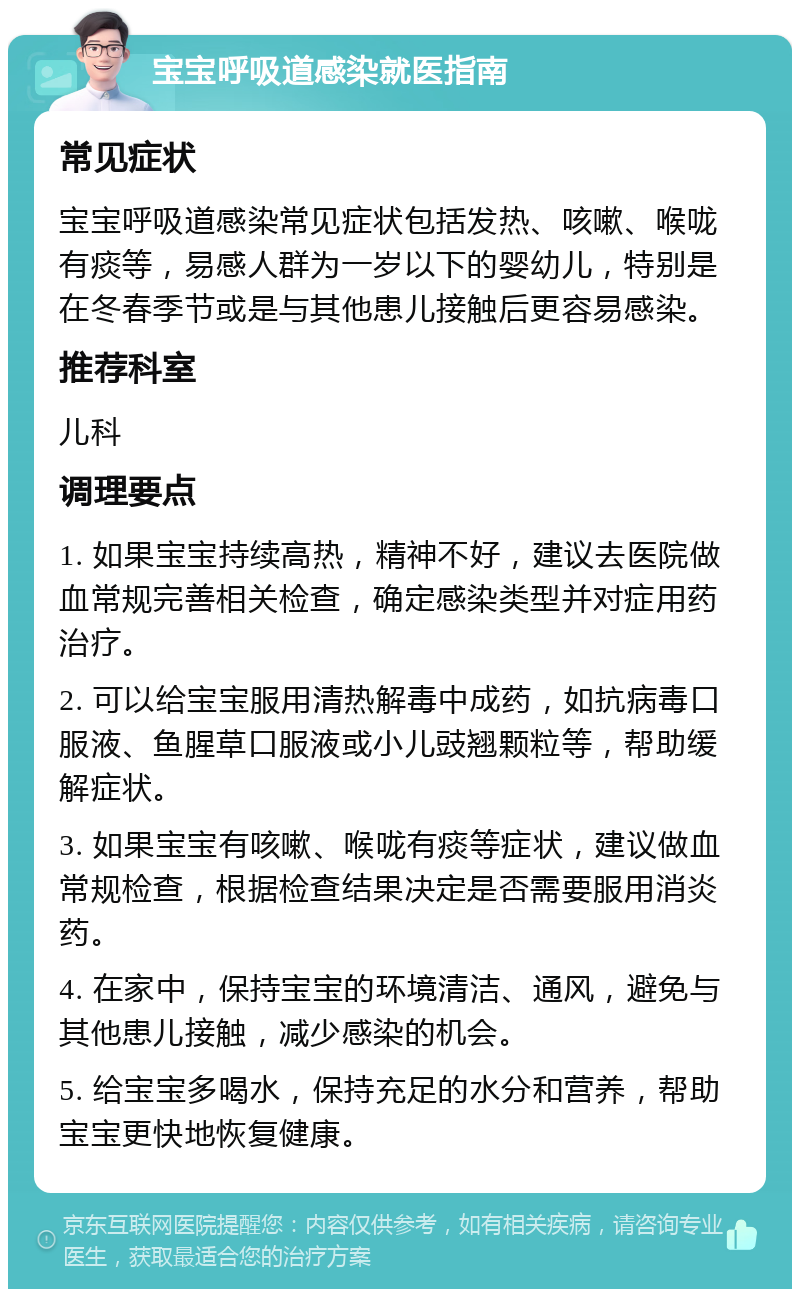 宝宝呼吸道感染就医指南 常见症状 宝宝呼吸道感染常见症状包括发热、咳嗽、喉咙有痰等，易感人群为一岁以下的婴幼儿，特别是在冬春季节或是与其他患儿接触后更容易感染。 推荐科室 儿科 调理要点 1. 如果宝宝持续高热，精神不好，建议去医院做血常规完善相关检查，确定感染类型并对症用药治疗。 2. 可以给宝宝服用清热解毒中成药，如抗病毒口服液、鱼腥草口服液或小儿豉翘颗粒等，帮助缓解症状。 3. 如果宝宝有咳嗽、喉咙有痰等症状，建议做血常规检查，根据检查结果决定是否需要服用消炎药。 4. 在家中，保持宝宝的环境清洁、通风，避免与其他患儿接触，减少感染的机会。 5. 给宝宝多喝水，保持充足的水分和营养，帮助宝宝更快地恢复健康。