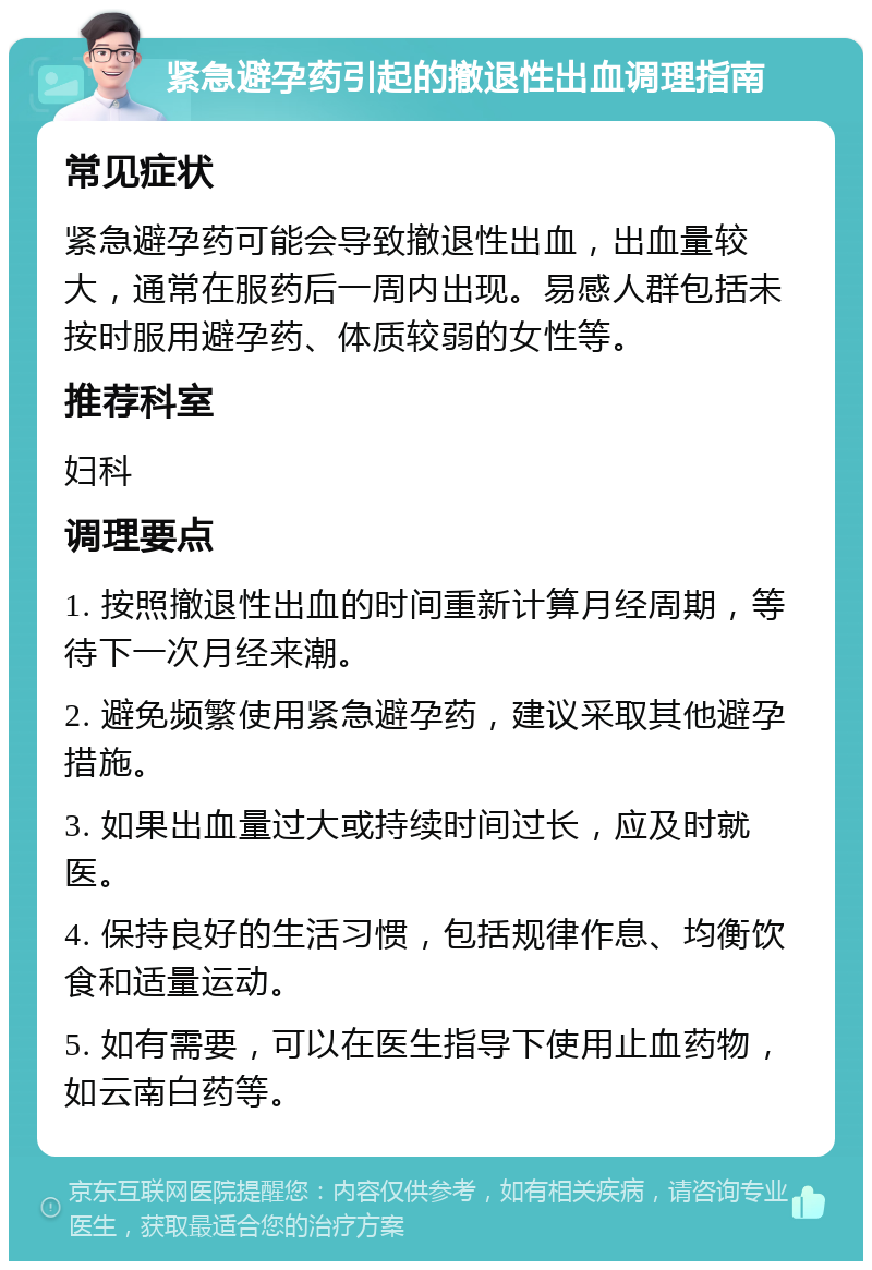 紧急避孕药引起的撤退性出血调理指南 常见症状 紧急避孕药可能会导致撤退性出血，出血量较大，通常在服药后一周内出现。易感人群包括未按时服用避孕药、体质较弱的女性等。 推荐科室 妇科 调理要点 1. 按照撤退性出血的时间重新计算月经周期，等待下一次月经来潮。 2. 避免频繁使用紧急避孕药，建议采取其他避孕措施。 3. 如果出血量过大或持续时间过长，应及时就医。 4. 保持良好的生活习惯，包括规律作息、均衡饮食和适量运动。 5. 如有需要，可以在医生指导下使用止血药物，如云南白药等。