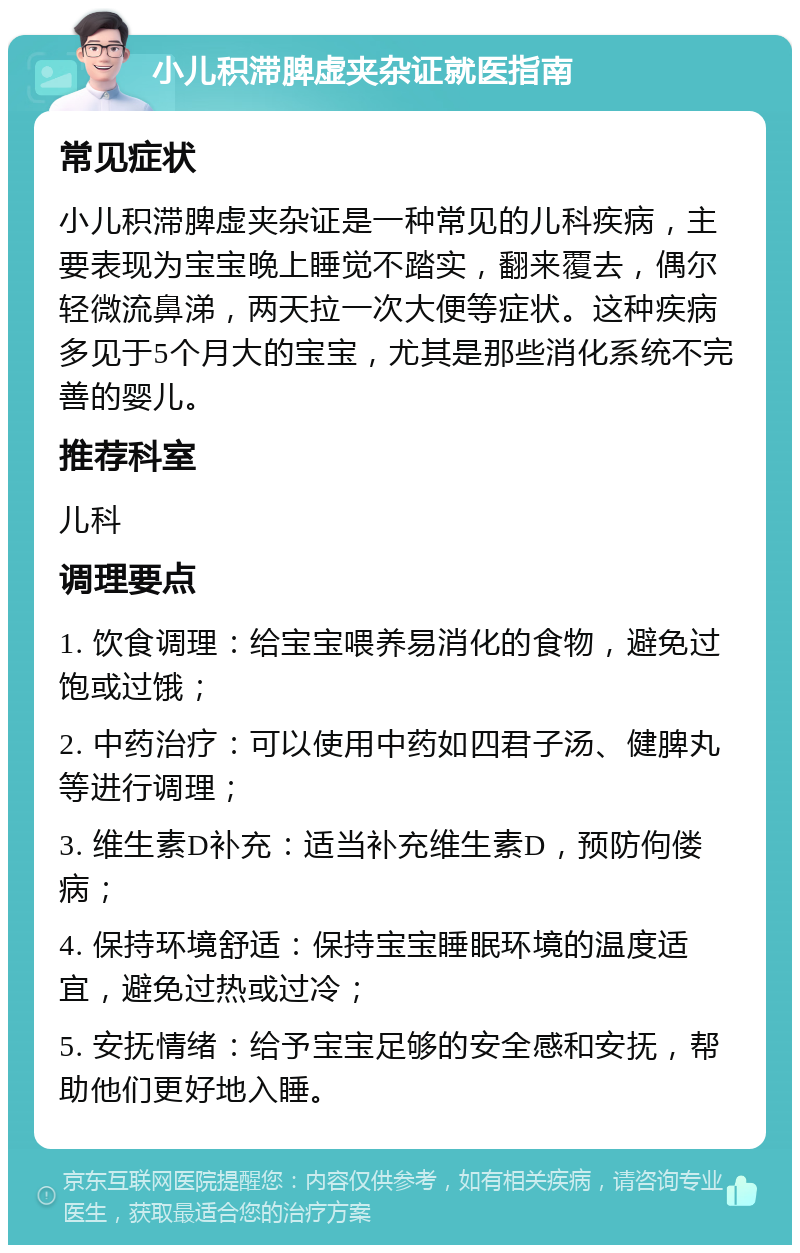 小儿积滞脾虚夹杂证就医指南 常见症状 小儿积滞脾虚夹杂证是一种常见的儿科疾病，主要表现为宝宝晚上睡觉不踏实，翻来覆去，偶尔轻微流鼻涕，两天拉一次大便等症状。这种疾病多见于5个月大的宝宝，尤其是那些消化系统不完善的婴儿。 推荐科室 儿科 调理要点 1. 饮食调理：给宝宝喂养易消化的食物，避免过饱或过饿； 2. 中药治疗：可以使用中药如四君子汤、健脾丸等进行调理； 3. 维生素D补充：适当补充维生素D，预防佝偻病； 4. 保持环境舒适：保持宝宝睡眠环境的温度适宜，避免过热或过冷； 5. 安抚情绪：给予宝宝足够的安全感和安抚，帮助他们更好地入睡。