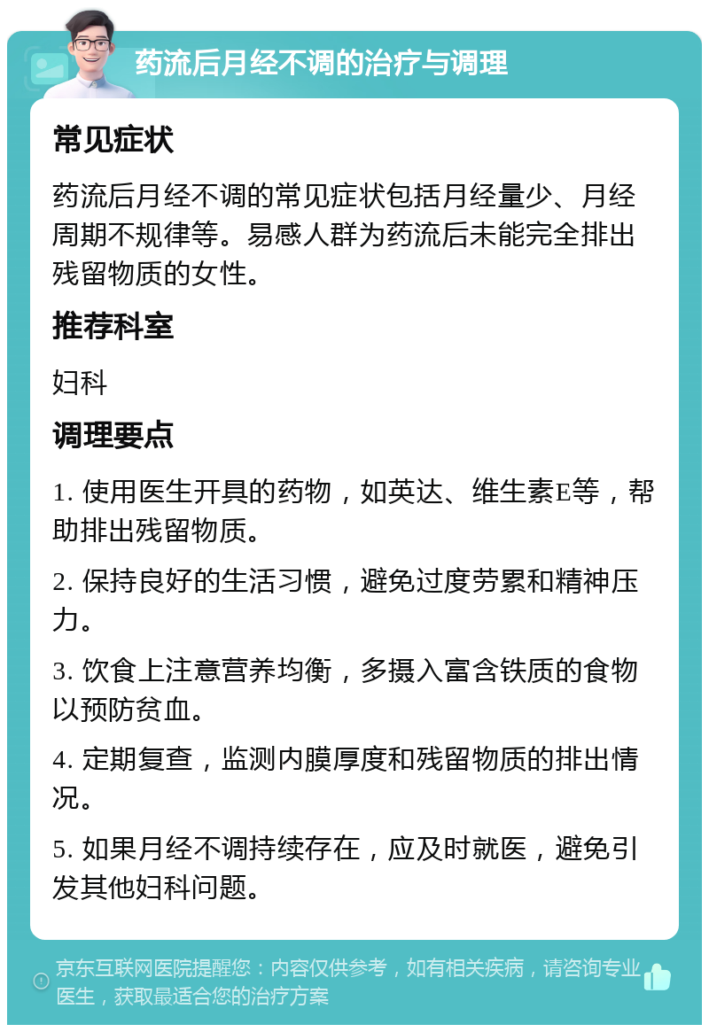 药流后月经不调的治疗与调理 常见症状 药流后月经不调的常见症状包括月经量少、月经周期不规律等。易感人群为药流后未能完全排出残留物质的女性。 推荐科室 妇科 调理要点 1. 使用医生开具的药物，如英达、维生素E等，帮助排出残留物质。 2. 保持良好的生活习惯，避免过度劳累和精神压力。 3. 饮食上注意营养均衡，多摄入富含铁质的食物以预防贫血。 4. 定期复查，监测内膜厚度和残留物质的排出情况。 5. 如果月经不调持续存在，应及时就医，避免引发其他妇科问题。