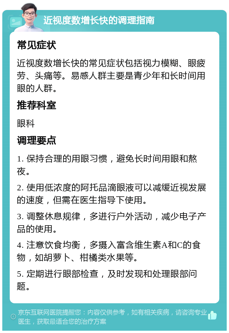 近视度数增长快的调理指南 常见症状 近视度数增长快的常见症状包括视力模糊、眼疲劳、头痛等。易感人群主要是青少年和长时间用眼的人群。 推荐科室 眼科 调理要点 1. 保持合理的用眼习惯，避免长时间用眼和熬夜。 2. 使用低浓度的阿托品滴眼液可以减缓近视发展的速度，但需在医生指导下使用。 3. 调整休息规律，多进行户外活动，减少电子产品的使用。 4. 注意饮食均衡，多摄入富含维生素A和C的食物，如胡萝卜、柑橘类水果等。 5. 定期进行眼部检查，及时发现和处理眼部问题。