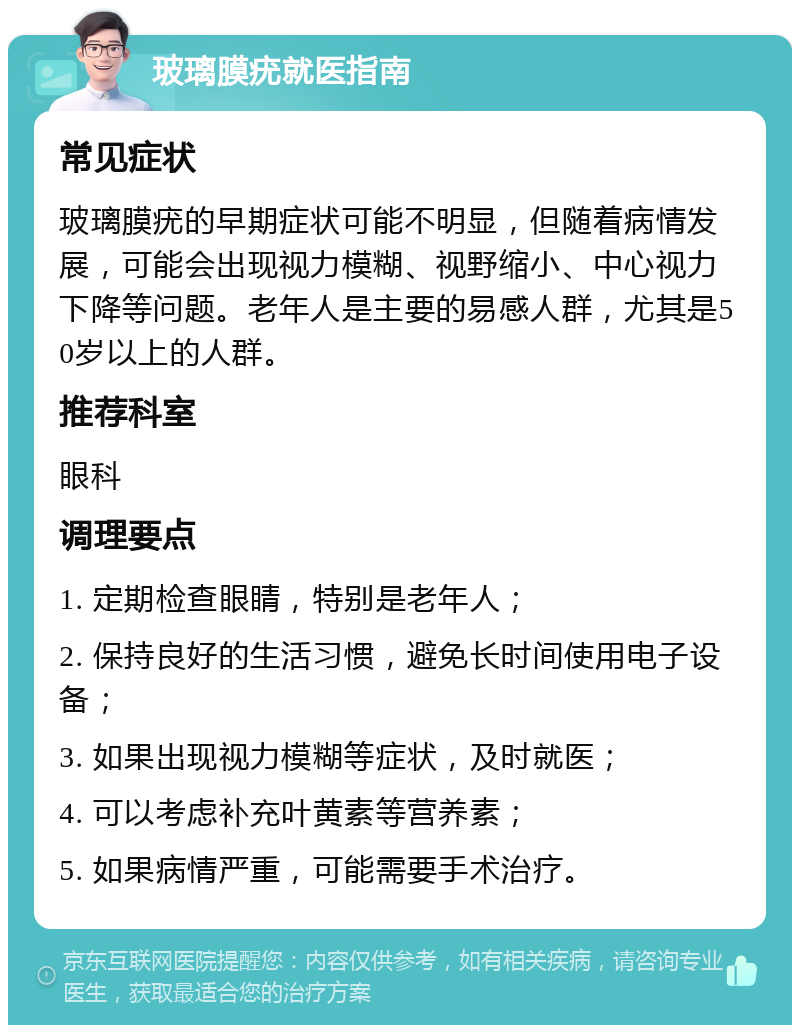 玻璃膜疣就医指南 常见症状 玻璃膜疣的早期症状可能不明显，但随着病情发展，可能会出现视力模糊、视野缩小、中心视力下降等问题。老年人是主要的易感人群，尤其是50岁以上的人群。 推荐科室 眼科 调理要点 1. 定期检查眼睛，特别是老年人； 2. 保持良好的生活习惯，避免长时间使用电子设备； 3. 如果出现视力模糊等症状，及时就医； 4. 可以考虑补充叶黄素等营养素； 5. 如果病情严重，可能需要手术治疗。