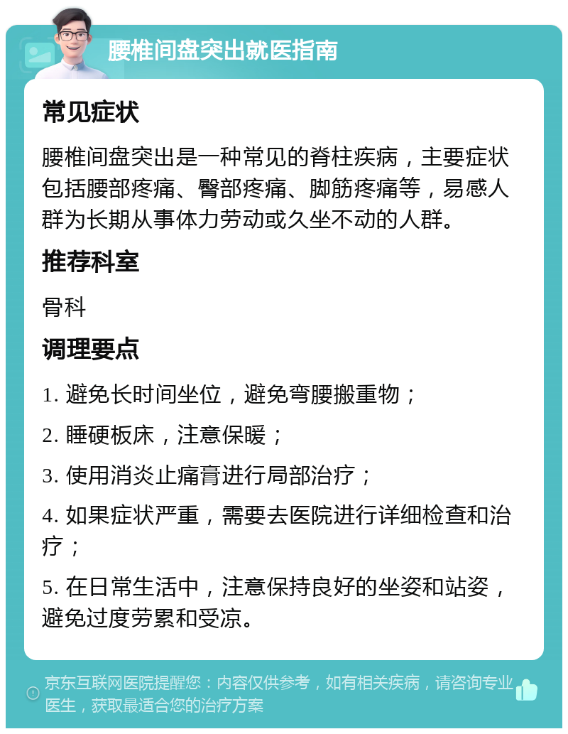 腰椎间盘突出就医指南 常见症状 腰椎间盘突出是一种常见的脊柱疾病，主要症状包括腰部疼痛、臀部疼痛、脚筋疼痛等，易感人群为长期从事体力劳动或久坐不动的人群。 推荐科室 骨科 调理要点 1. 避免长时间坐位，避免弯腰搬重物； 2. 睡硬板床，注意保暖； 3. 使用消炎止痛膏进行局部治疗； 4. 如果症状严重，需要去医院进行详细检查和治疗； 5. 在日常生活中，注意保持良好的坐姿和站姿，避免过度劳累和受凉。