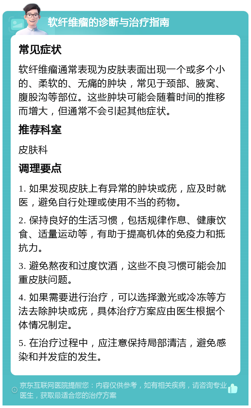 软纤维瘤的诊断与治疗指南 常见症状 软纤维瘤通常表现为皮肤表面出现一个或多个小的、柔软的、无痛的肿块，常见于颈部、腋窝、腹股沟等部位。这些肿块可能会随着时间的推移而增大，但通常不会引起其他症状。 推荐科室 皮肤科 调理要点 1. 如果发现皮肤上有异常的肿块或疣，应及时就医，避免自行处理或使用不当的药物。 2. 保持良好的生活习惯，包括规律作息、健康饮食、适量运动等，有助于提高机体的免疫力和抵抗力。 3. 避免熬夜和过度饮酒，这些不良习惯可能会加重皮肤问题。 4. 如果需要进行治疗，可以选择激光或冷冻等方法去除肿块或疣，具体治疗方案应由医生根据个体情况制定。 5. 在治疗过程中，应注意保持局部清洁，避免感染和并发症的发生。