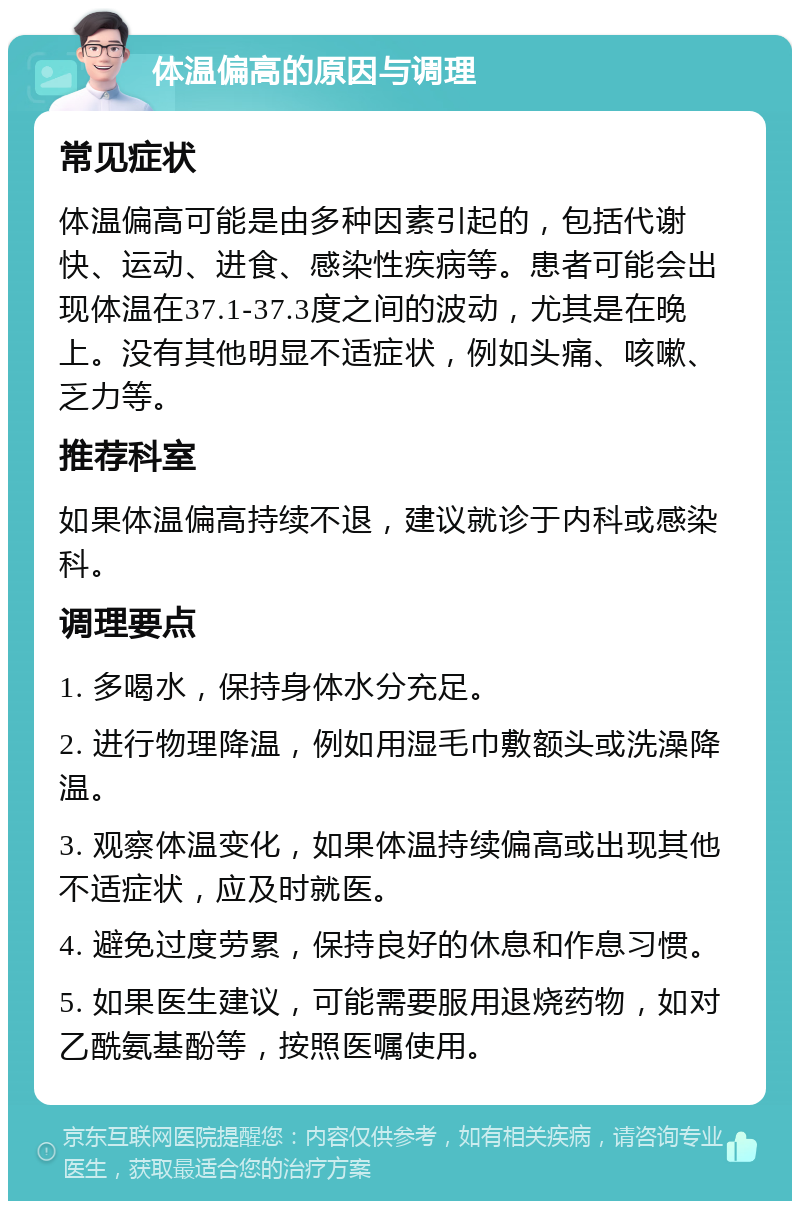 体温偏高的原因与调理 常见症状 体温偏高可能是由多种因素引起的，包括代谢快、运动、进食、感染性疾病等。患者可能会出现体温在37.1-37.3度之间的波动，尤其是在晚上。没有其他明显不适症状，例如头痛、咳嗽、乏力等。 推荐科室 如果体温偏高持续不退，建议就诊于内科或感染科。 调理要点 1. 多喝水，保持身体水分充足。 2. 进行物理降温，例如用湿毛巾敷额头或洗澡降温。 3. 观察体温变化，如果体温持续偏高或出现其他不适症状，应及时就医。 4. 避免过度劳累，保持良好的休息和作息习惯。 5. 如果医生建议，可能需要服用退烧药物，如对乙酰氨基酚等，按照医嘱使用。