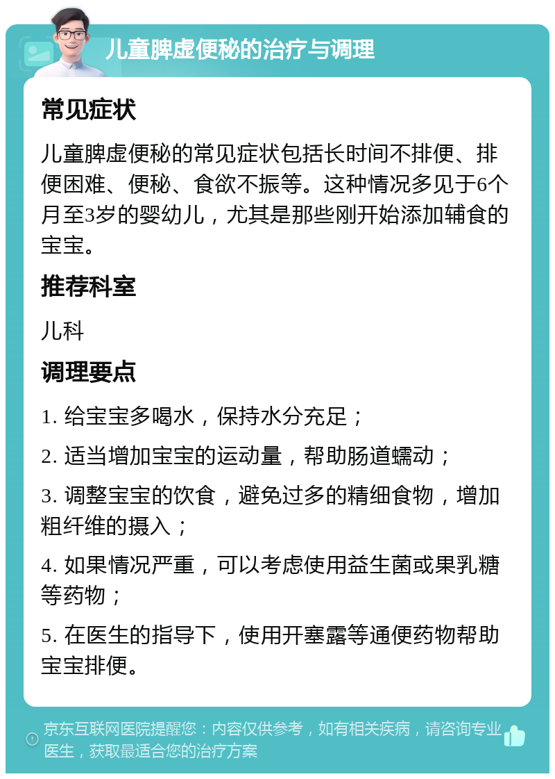 儿童脾虚便秘的治疗与调理 常见症状 儿童脾虚便秘的常见症状包括长时间不排便、排便困难、便秘、食欲不振等。这种情况多见于6个月至3岁的婴幼儿，尤其是那些刚开始添加辅食的宝宝。 推荐科室 儿科 调理要点 1. 给宝宝多喝水，保持水分充足； 2. 适当增加宝宝的运动量，帮助肠道蠕动； 3. 调整宝宝的饮食，避免过多的精细食物，增加粗纤维的摄入； 4. 如果情况严重，可以考虑使用益生菌或果乳糖等药物； 5. 在医生的指导下，使用开塞露等通便药物帮助宝宝排便。