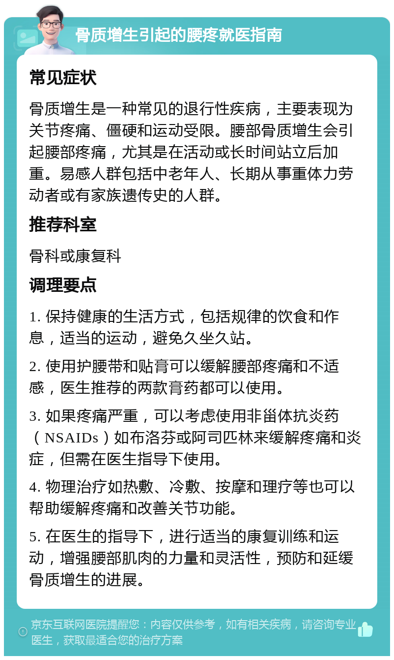 骨质增生引起的腰疼就医指南 常见症状 骨质增生是一种常见的退行性疾病，主要表现为关节疼痛、僵硬和运动受限。腰部骨质增生会引起腰部疼痛，尤其是在活动或长时间站立后加重。易感人群包括中老年人、长期从事重体力劳动者或有家族遗传史的人群。 推荐科室 骨科或康复科 调理要点 1. 保持健康的生活方式，包括规律的饮食和作息，适当的运动，避免久坐久站。 2. 使用护腰带和贴膏可以缓解腰部疼痛和不适感，医生推荐的两款膏药都可以使用。 3. 如果疼痛严重，可以考虑使用非甾体抗炎药（NSAIDs）如布洛芬或阿司匹林来缓解疼痛和炎症，但需在医生指导下使用。 4. 物理治疗如热敷、冷敷、按摩和理疗等也可以帮助缓解疼痛和改善关节功能。 5. 在医生的指导下，进行适当的康复训练和运动，增强腰部肌肉的力量和灵活性，预防和延缓骨质增生的进展。