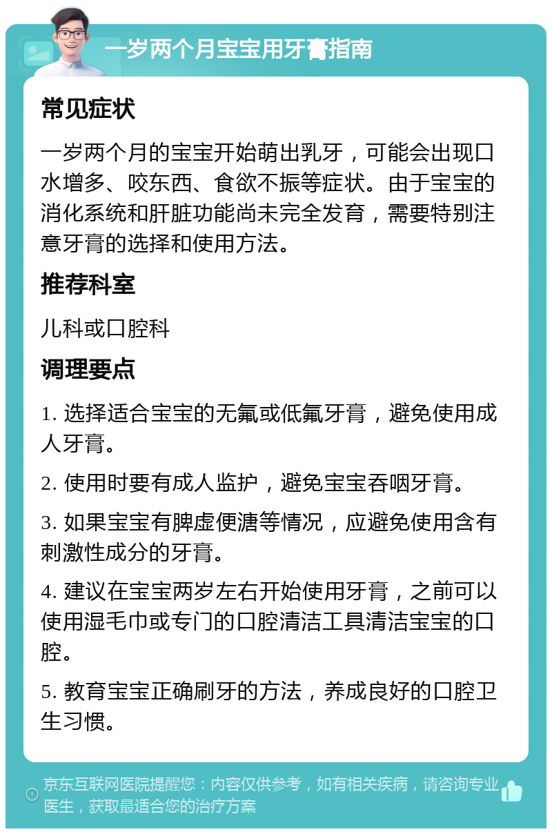 一岁两个月宝宝用牙膏指南 常见症状 一岁两个月的宝宝开始萌出乳牙，可能会出现口水增多、咬东西、食欲不振等症状。由于宝宝的消化系统和肝脏功能尚未完全发育，需要特别注意牙膏的选择和使用方法。 推荐科室 儿科或口腔科 调理要点 1. 选择适合宝宝的无氟或低氟牙膏，避免使用成人牙膏。 2. 使用时要有成人监护，避免宝宝吞咽牙膏。 3. 如果宝宝有脾虚便溏等情况，应避免使用含有刺激性成分的牙膏。 4. 建议在宝宝两岁左右开始使用牙膏，之前可以使用湿毛巾或专门的口腔清洁工具清洁宝宝的口腔。 5. 教育宝宝正确刷牙的方法，养成良好的口腔卫生习惯。